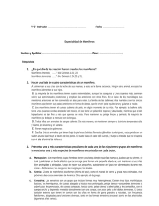 V°B° Instructor ………………………………….. ………… Fecha …………………………
Especialidad de Mamíferos
Nombres y Apellidos: ……………………………………………………………….. Clase : ……………………………..
Requisitos
1. ¿En qué día de la creación fueron creados los mamíferos?
Mamíferos marinos ……° día Génesis 1:21- 23
Mamíferos terrestres ……° día Génesis 1:24,25 y 31.
2. Hacer una lista de cuatro características de un mamífero.
A. Alimentan a sus crías con la leche de sus mamas, a esto se le llama lactancia. Ningún otro animal, excepto los
mamíferos alimentan a sus hijos.
B. La mayoría de los mamíferos tienen cuatro extremidades, aunque los canguros y Unos cuantos más, caminan
sobre sus extremidades posteriores y emplean las anteriores con otros fines. En el caso de los murciélagos sus
miembros anteriores se han convertido en alas para volar. La familia de las ballenas y los manatíes son los únicos
mamíferos que tienen sus patas anteriores en forma de aletas, que le sirven para equilibrarse y guiarse al nadar.
C. Los mamíferos tienen el cuerpo cubierto de pelo, en algún momento de su vida. Por ejemplo: la ballena sólo
tiene unas cuantas cerdas alrededor del hocico, el oso tiene un pelambre espeso y abundante, mientras que el del
hipopótamo es tan fino y ralo que apenas se nota. Para mantener su pelaje limpio y peinado, la mayoría de
mamíferos se lo lavan a menudo con la lengua.
D. Todos ellos son animales de sangre caliente. De esta manera, se mantienen siempre a la misma temperatura día
y noche, en invierno y en verano.
E. Tienen respiración pulmonar.
F. Son los únicos animales que tienen bajo la piel esas bolsitas llamadas glándulas sudoríparas, estas producen un
sudor acuoso que fluye a través de los poros. El sudor saca el calor del cuerpo, y luego a medida que se evapora
con el aire el animal se refresca.
3. Presentar una o más características peculiares de cada uno de los siguientes grupos de mamíferos
y mencionar una o más especies de mamíferos encontrados en cada orden.
a. Marsupiales: Son mamíferos cuyas hembras tienen una bolsa donde están las mamas a la altura de su vientre, el
cual puede tener un borde elástico que se encoge para formar una pequeña abertura y así mantener a sus crías
bien protegidas y abrigadas. luego de nacer sus pequeños, quedándose ahí para ser alimentados durante tres
meses. Así tenemos; los canguros, las zarigüeyas, los koalas.
b. Sirenia: Dícese de mamíferos pisciformes (forma de pez), como el manatí de carne y grasa muy estimadas, vive
próximo a las costas orientales de América. Otro ejemplo, el dugongo.
c. Xenarthra: Los xenartros son un grupo que incluye formas muy heterogéneas. Existen tres tipos morfológicos
básicos; los hormigueros, de cuerpo alargado y hocico muy prolongado, pelaje denso y costumbres terrestres o
arborícolas; los perezosos, de cuerpo compacto, hocico corto, pelaje denso y arborícolas; y los armadillos, con el
cuerpo ancho y deprimido revestido dorsalmente con una coraza, con poco pelo y de hábitos terrestres. El único
carácter externo que tienen en común son las uñas en forma de garra grandes y robustas, con frecuencia
falciformes, adaptadas para funciones diversas, tanto en las formas terrestres (excavar) como en las arborícolas
(agarrarse a las ramas).
 