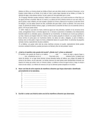 Atlántico en África y en América desde las Antillas al Brasil, país este último donde se remonta el Amazonas;: en los
Estados Unidos habita en la Florida. Se le halla en Cuba y partes bajas tropicales de las Antillas y el Caribe. Se
alimenta de algas y otras plantas marinas. Su piel y grasa son más apreciadas que su carne.
B. El Dugongo: Mamífero acuático herbívoro. Habita en el océano índico y se le suele encontrar en el Mar Rojo y en
las aguas próximas a Australia. Mide de 3-5 metros y su cabeza de forma cilíndrica termina en una nariz chata. Su
piel es gruesa, suave, brillante y de color azulado o grisáceo en el lomo y blancuzca en la panza; la cola tiene forma
de triángulo y sus dos aletas carecen de uñas, sirviéndole sólo para nadar y tomar su alimento. Vive cerca de las
costas. Se alimenta de hierbas marinas y algas. La hembra tiene la costumbre de llevar a la cría sostenida contra su
pecho, a fin de que pueda mamar.
C. Delfín: Habita en casi todos los mares, donde las aguas son más profundas y también en las cercanías de las
costas, arriesgándose incluso a remontar algunos ríos. A menudo se aproximan en bandadas a las embarcaciones
haciendo alarde de su velocidad, gracia y vistosidad de sus movimientos. Se destacan por el amor que profesan a
sus hijos. Alcanza una longitud media de 2 metros y tiene la cabeza pequeña en relación a su cuerpo fusiforme. El
hocico termina en punta (pico) con muchísimos dientes, las aletas son altas y delgadas, su piel es brillante y
lustrosa, tiene un tinte pardo o negro en el lomo y nítidamente blanco en su parte inferior. Se alimentan de pequeños
animales marinos, especialmente de peces voladores.
D. La Ballena: Les gustan sobre todo las zonas marítimas cercanas al ecuador, especialmente donde puedan
encontrar cantidad de alimento y puedan procrearse con libertad y libre de todo predador natural.
7. ¿Cuál es el mamífero más grande del mundo? ¿Dónde vive? ¿Cómo se alimenta?
El mamífero más grande del mundo es la ballena ……………, mide ………. metros de largo y algunos llegan a
………….. mtrs., actualmente vive en el ………………. Pesa tanto como ……………. elefantes juntos. La ballena azul
carece de dientes, en su lugar tienen láminas córneas llamadas barbas de ballena, que cuelgan del paladar del
animal en dos hileras, una de cada lado. Los bordes interiores de estas barbas están deshilachados formando una
especie de cerdas que actúan como un inmenso cedazo. La ballena se llena de agua la boca y luego, la arroja a
través de este cedazo. Los millones de mariscos con que se alimenta quedan atrapados en el cedazo.
8. Hacer una lista de ocho especies de mamíferos silvestres que hayas observado e identificado
personalmente en la naturaleza.
a. ……………………………………………..
b. ……………………………………………..
c. ……………………………………………..
d. ……………………………………………..
e. ……………………………………………..
f. ……………………………………………..
g. ……………………………………………..
h. ……………………………………………..
9. Escribir o contar una historia sobre uno de los mamíferos silvestres que observaste.
………………………………………………………………………………………………………………
………………………………………………………………………………………………………………
………………………………………………………………………………………………………………
………………………………………………………………………………………………………………
………………………………………………………………………………………………………………
………………………………………………………………………………………………………………
………………………………………………………………………………………………………………
………………………………………………………………………………………………………………
 