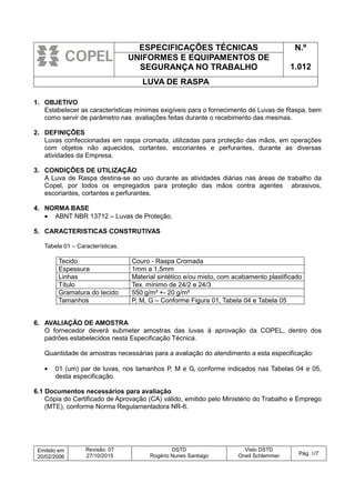 ESPECIFICAÇÕES TÉCNICAS N.º
1.012
UNIFORMES E EQUIPAMENTOS DE
SEGURANÇA NO TRABALHO
LUVA DE RASPA
Emitido em
20/02/2006
Revisão: 07
27/10/2015
DSTD
Rogério Nunes Santiago
Visto DSTD
Oneil Schlemmer Pág. 1/7
1. OBJETIVO
Estabelecer as características mínimas exigíveis para o fornecimento de Luvas de Raspa, bem
como servir de parâmetro nas avaliações feitas durante o recebimento das mesmas.
2. DEFINIÇÕES
Luvas confeccionadas em raspa cromada, utilizadas para proteção das mãos, em operações
com objetos não aquecidos, cortantes, escoriantes e perfurantes, durante as diversas
atividades da Empresa.
3. CONDIÇÕES DE UTILIZAÇÃO
A Luva de Raspa destina-se ao uso durante as atividades diárias nas áreas de trabalho da
Copel, por todos os empregados para proteção das mãos contra agentes abrasivos,
escoriantes, cortantes e perfurantes.
4. NORMA BASE
• ABNT NBR 13712 – Luvas de Proteção.
5. CARACTERISTICAS CONSTRUTIVAS
Tabela 01 – Características.
Tecido Couro - Raspa Cromada
Espessura 1mm a 1,5mm
Linhas Material sintético e/ou misto, com acabamento plastificado
Título Tex. mínimo de 24/2 e 24/3
Gramatura do tecido 550 g/m² +- 20 g/m²
Tamanhos P, M, G – Conforme Figura 01, Tabela 04 e Tabela 05
6. AVALIAÇÃO DE AMOSTRA
O fornecedor deverá submeter amostras das luvas à aprovação da COPEL, dentro dos
padrões estabelecidos nesta Especificação Técnica.
Quantidade de amostras necessárias para a avaliação do atendimento a esta especificação:
• 01 (um) par de luvas, nos tamanhos P, M e G, conforme indicados nas Tabelas 04 e 05,
desta especificação.
6.1 Documentos necessários para avaliação
Cópia do Certificado de Aprovação (CA) válido, emitido pelo Ministério do Trabalho e Emprego
(MTE), conforme Norma Regulamentadora NR-6.
 