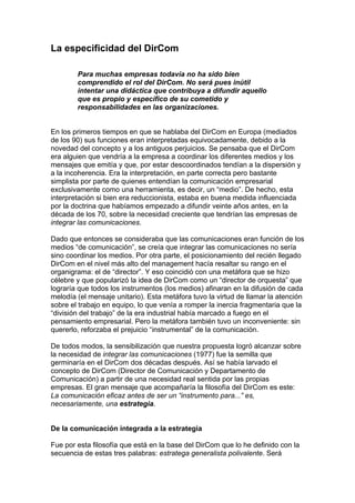 La especificidad del DirCom
Para muchas empresas todavía no ha sido bien
comprendido el rol del DirCom. No será pues inútil
intentar una didáctica que contribuya a difundir aquello
que es propio y específico de su cometido y
responsabilidades en las organizaciones.
En los primeros tiempos en que se hablaba del DirCom en Europa (mediados
de los 90) sus funciones eran interpretadas equivocadamente, debido a la
novedad del concepto y a los antiguos perjuicios. Se pensaba que el DirCom
era alguien que vendría a la empresa a coordinar los diferentes medios y los
mensajes que emitía y que, por estar descoordinados tendían a la dispersión y
a la incoherencia. Era la interpretación, en parte correcta pero bastante
simplista por parte de quienes entendían la comunicación empresarial
exclusivamente como una herramienta, es decir, un “medio”. De hecho, esta
interpretación si bien era reduccionista, estaba en buena medida influenciada
por la doctrina que habíamos empezado a difundir veinte años antes, en la
década de los 70, sobre la necesidad creciente que tendrían las empresas de
integrar las comunicaciones.
Dado que entonces se consideraba que las comunicaciones eran función de los
medios “de comunicación”, se creía que integrar las comunicaciones no sería
sino coordinar los medios. Por otra parte, el posicionamiento del recién llegado
DirCom en el nivel más alto del management hacía resaltar su rango en el
organigrama: el de “director”. Y eso coincidió con una metáfora que se hizo
célebre y que popularizó la idea de DirCom como un “director de orquesta” que
lograría que todos los instrumentos (los medios) afinaran en la difusión de cada
melodía (el mensaje unitario). Esta metáfora tuvo la virtud de llamar la atención
sobre el trabajo en equipo, lo que venía a romper la inercia fragmentaria que la
“división del trabajo” de la era industrial había marcado a fuego en el
pensamiento empresarial. Pero la metáfora también tuvo un inconveniente: sin
quererlo, reforzaba el prejuicio “instrumental” de la comunicación.
De todos modos, la sensibilización que nuestra propuesta logró alcanzar sobre
la necesidad de integrar las comunicaciones (1977) fue la semilla que
germinaría en el DirCom dos décadas después. Así se había larvado el
concepto de DirCom (Director de Comunicación y Departamento de
Comunicación) a partir de una necesidad real sentida por las propias
empresas. El gran mensaje que acompañaría la filosofía del DirCom es este:
La comunicación eficaz antes de ser un “instrumento para...” es,
necesariamente, una estrategia.
De la comunicación integrada a la estrategia
Fue por esta filosofía que está en la base del DirCom que lo he definido con la
secuencia de estas tres palabras: estratega generalista polivalente. Será
 