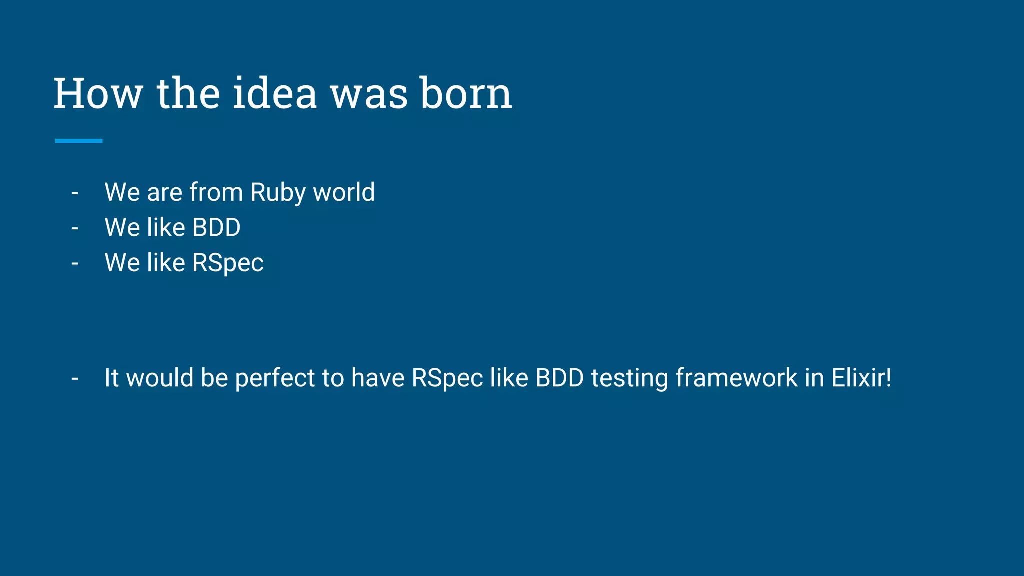 How the idea was born
- We are from Ruby world
- We like BDD
- We like RSpec
- It would be perfect to have RSpec like BDD testing framework in Elixir!
 