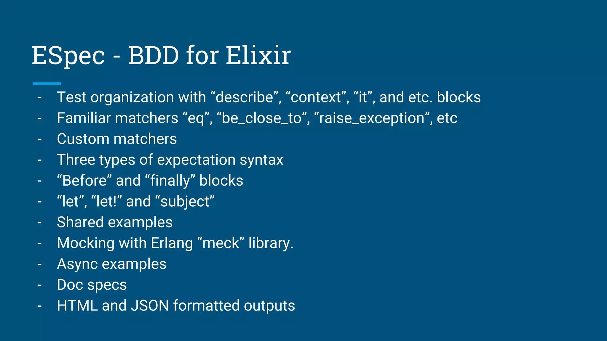 ESpec - BDD for Elixir
- Test organization with “describe”, “context”, “it”, and etc. blocks
- Familiar matchers “eq”, “be_close_to”, “raise_exception”, etc
- Custom matchers
- Three types of expectation syntax
- “Before” and “finally” blocks
- “let”, “let!” and “subject”
- Shared examples
- Mocking with Erlang “meck” library.
- Async examples
- Doc specs
- HTML and JSON formatted outputs
 