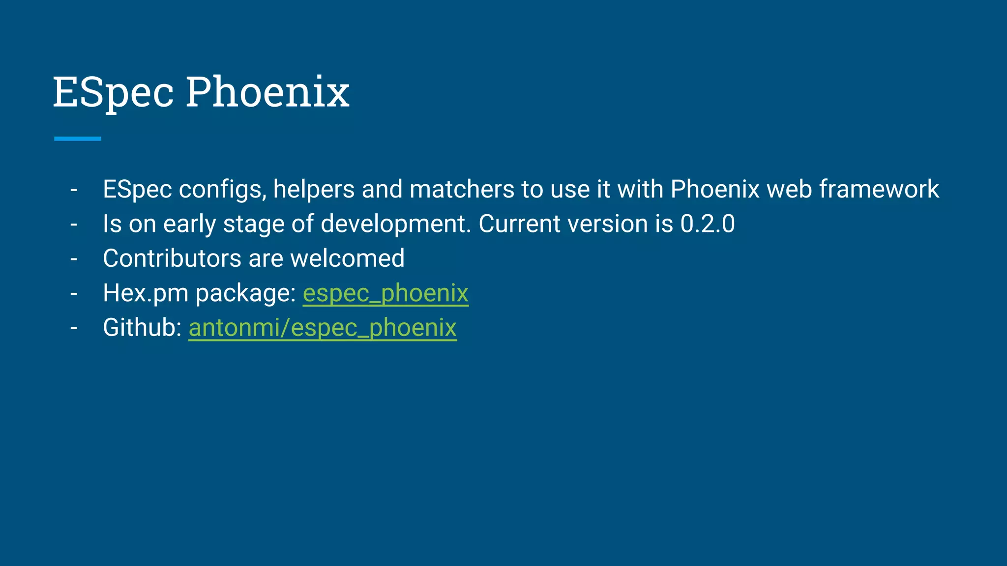 ESpec Phoenix
- ESpec configs, helpers and matchers to use it with Phoenix web framework
- Is on early stage of development. Current version is 0.2.0
- Contributors are welcomed
- Hex.pm package: espec_phoenix
- Github: antonmi/espec_phoenix
 
