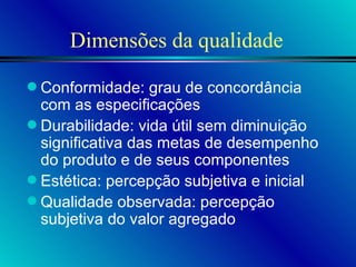 Dimensões da qualidade Conformidade: grau de concordância com as especificações Durabilidade: vida útil sem diminuição significativa das metas de desempenho do produto e de seus componentes Estética: percepção subjetiva e inicial Qualidade observada: percepção subjetiva do valor agregado 