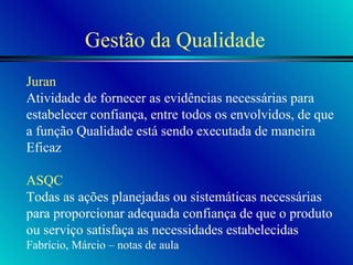 Gestão da Qualidade Juran Atividade de fornecer as evidências necessárias para  estabelecer confiança, entre todos os envolvidos, de que a função Qualidade está sendo executada de maneira Eficaz ASQC Todas as ações planejadas ou sistemáticas necessárias para proporcionar adequada confiança de que o produto ou serviço satisfaça as necessidades estabelecidas Fabrício, Márcio – notas de aula  