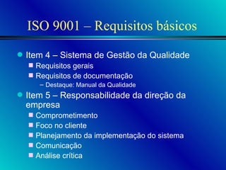 ISO 9001 – Requisitos básicos Item 4 – Sistema de Gestão da Qualidade Requisitos gerais Requisitos de documentação Destaque: Manual da Qualidade Item 5 – Responsabilidade da direção da empresa  Comprometimento Foco no cliente Planejamento da implementação do sistema Comunicação Análise crítica 