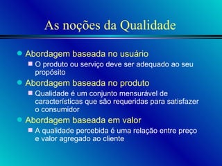 As noções da Qualidade Abordagem baseada no usuário O produto ou serviço deve ser adequado ao seu propósito Abordagem baseada no produto Qualidade é um conjunto mensurável de características que são requeridas para satisfazer o consumidor Abordagem baseada em valor A qualidade percebida é uma relação entre preço e valor agregado ao cliente 