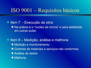 ISO 9001 – Requisitos básicos Item 7  - Execução da obra Na prática é o “núcleo da norma” e será detalhada em outras aulas  Item 8 – Medição, análise e melhoria Medição e monitoramento Controle de materiais e serviços não conformes Análise de dados Melhoria 