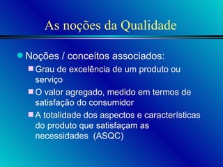 As noções da Qualidade Noções / conceitos associados: Grau de excelência de um produto ou serviço O valor agregado, medido em termos de satisfação do consumidor A totalidade dos aspectos e características do produto que satisfaçam as necessidades  (ASQC) 