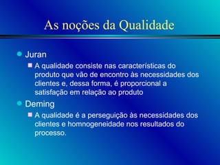 As noções da Qualidade Juran A qualidade consiste nas características do produto que vão de encontro às necessidades dos clientes e, dessa forma, é proporcional a satisfação em relação ao produto Deming A qualidade é a perseguição às necessidades dos clientes e homnogeneidade nos resultados do processo.  