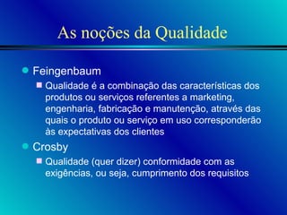 As noções da Qualidade Feingenbaum Qualidade é a combinação das características dos produtos ou serviços referentes a marketing, engenharia, fabricação e manutenção, através das quais o produto ou serviço em uso corresponderão às expectativas dos clientes Crosby Qualidade (quer dizer) conformidade com as exigências, ou seja, cumprimento dos requisitos 