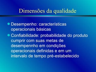 Dimensões da qualidade Desempenho: características operacionais básicas Confiabilidade: probabilidade do produto cumprir com suas metas de desempennho em condições operacionais definidas e em um intervalo de tempo pré-estabelecido 