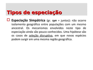  Especiação Simpátrica (gr. syn = juntos): não ocorre
isolamento geográfico entre populações com um mesmo
ancestral. Os mecanismos envolvidos neste tipo de
especiação ainda são pouco conhecidos. Uma hipótese são
os casos de seleção disruptiva, em que novas espécies
podem surgir em uma mesma região geográfica.
Tipos de especiaçãoTipos de especiação
 