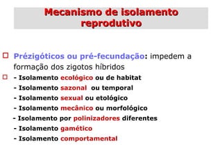 Mecanismo de isolamentoMecanismo de isolamento
reprodutivoreprodutivo
 Prézigóticos ou pré-fecundação: impedem a
formação dos zigotos híbridos
 - Isolamento ecológico ou de habitat
- Isolamento sazonal ou temporal
- Isolamento sexual ou etológico
- Isolamento mecânico ou morfológico
- Isolamento por polinizadores diferentes
- Isolamento gamético
- Isolamento comportamental
 