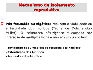 Mecanismo de isolamentoMecanismo de isolamento
reprodutivoreprodutivo
 Pós-fecundão ou zigótico: reduzem a viabilidade ou
a fertilidade dos híbridos (Teoria de Dobzhansky-
Muller): O isolamento pós-zigótico é causado por
interação de múltiplos locos e não em um único loco.
- Inviabilidade ou viabilidade reduzida dos híbridos
- Esterilidade dos híbridos
- Anomalias dos híbridos
 