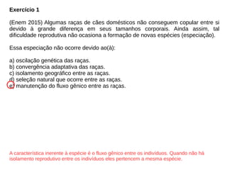 Exercício 1
(Enem 2015) Algumas raças de cães domésticos não conseguem copular entre si
devido à grande diferença em seus tamanhos corporais. Ainda assim, tal
dificuldade reprodutiva não ocasiona a formação de novas espécies (especiação).
Essa especiação não ocorre devido ao(à):
a) oscilação genética das raças.
b) convergência adaptativa das raças.
c) isolamento geográfico entre as raças.
d) seleção natural que ocorre entre as raças.
e) manutenção do fluxo gênico entre as raças.
A característica inerente à espécie é o fluxo gênico entre os indivíduos. Quando não há
isolamento reprodutivo entre os indivíduos eles pertencem a mesma espécie.
 