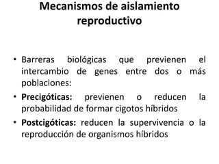 Mecanismos de aislamiento
reproductivo
• Barreras biológicas que previenen el
intercambio de genes entre dos o más
poblaciones:
• Precigóticas: previenen o reducen la
probabilidad de formar cigotos híbridos
• Postcigóticas: reducen la supervivencia o la
reproducción de organismos híbridos
 
