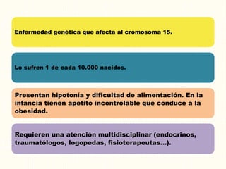 Enfermedad genética que afecta al cromosoma 15.
Lo sufren 1 de cada 10.000 nacidos.
Presentan hipotonía y dificultad de alimentación. En la
infancia tienen apetito incontrolable que conduce a la
obesidad.
Requieren una atención multidisciplinar (endocrinos,
traumatólogos, logopedas, fisioterapeutas…).
 
