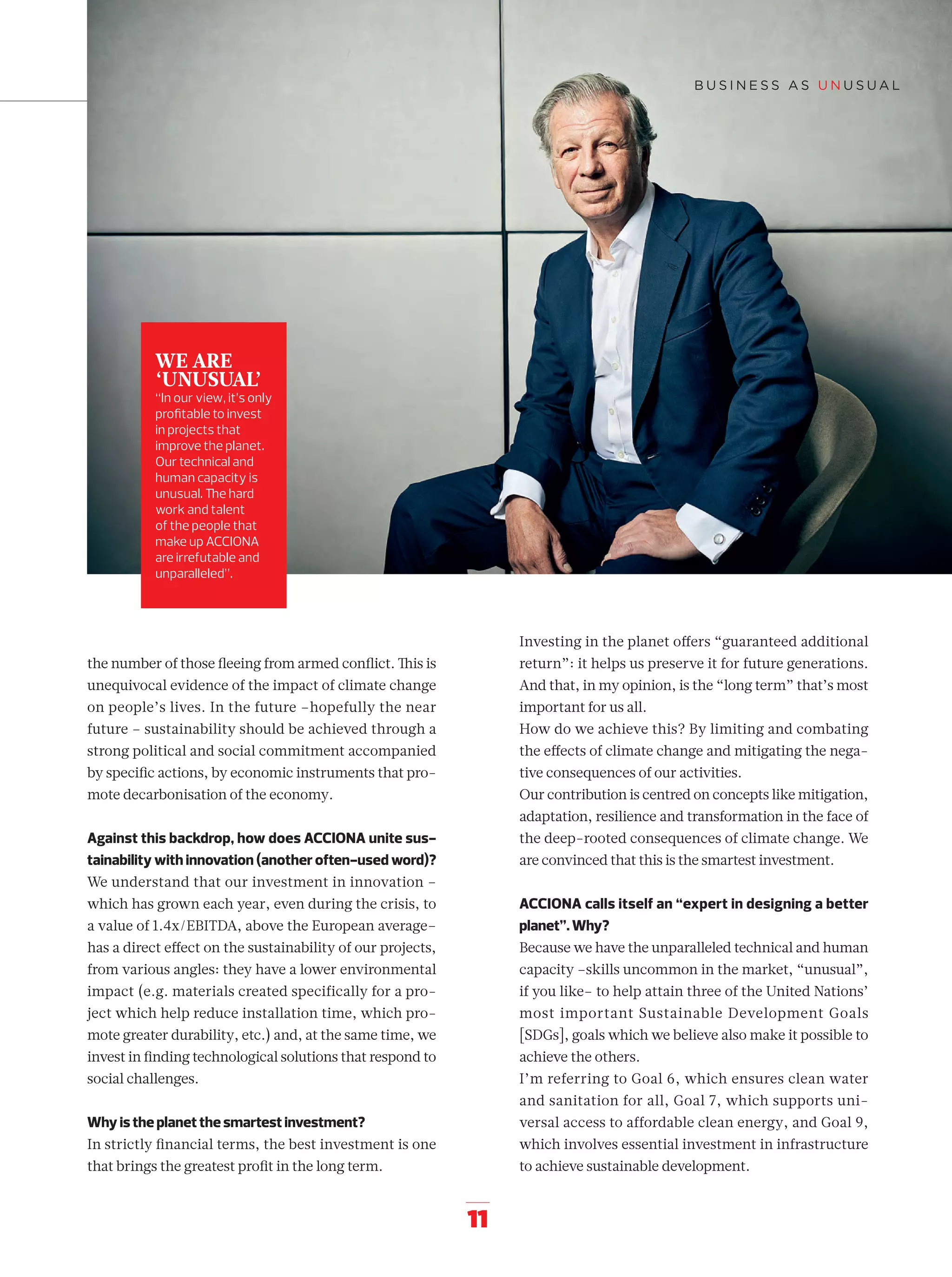 11
the number of those ﬂeeing from armed conﬂict. This is
unequivocal evidence of the impact of climate change
on people’s lives. In the future –hopefully the near
future – sustainability should be achieved through a
strong political and social commitment accompanied
by speciﬁc actions, by economic instruments that pro-
mote decarbonisation of the economy.
Against this backdrop, how does ACCIONA unite sus-
tainability with innovation (another often-used word)?
We understand that our investment in innovation –
which has grown each year, even during the crisis, to
a value of 1.4x/EBITDA, above the European average–
has a direct eﬀect on the sustainability of our projects,
from various angles: they have a lower environmental
impact (e.g. materials created specifically for a pro-
ject which help reduce installation time, which pro-
mote greater durability, etc.) and, at the same time, we
invest in ﬁnding technological solutions that respond to
social challenges.
Why is the planet the smartest investment?
In strictly ﬁnancial terms, the best investment is one
that brings the greatest proﬁt in the long term.
Investing in the planet oﬀers “guaranteed additional
return”: it helps us preserve it for future generations.
And that, in my opinion, is the “long term” that’s most
important for us all.
How do we achieve this? By limiting and combating
the eﬀects of climate change and mitigating the nega-
tive consequences of our activities.
Our contribution is centred on concepts like mitigation,
adaptation, resilience and transformation in the face of
the deep-rooted consequences of climate change. We
are convinced that this is the smartest investment.
ACCIONA calls itself an “expert in designing a better
planet”. Why?
Because we have the unparalleled technical and human
capacity –skills uncommon in the market, “unusual”,
if you like– to help attain three of the United Nations’
most important Sustainable Development Goals
[SDGs], goals which we believe also make it possible to
achieve the others.
I’m referring to Goal 6, which ensures clean water
and sanitation for all, Goal 7, which supports uni-
versal access to affordable clean energy, and Goal 9,
which involves essential investment in infrastructure
to achieve sustainable development.
WE ARE
‘UNUSUAL’
“In our view, it’s only
proﬁtable to invest
in projects that
improve the planet.
Our technical and
human capacity is
unusual. The hard
work and talent
of the people that
make up ACCIONA
are irrefutable and
unparalleled”.
06-12_Especial_Unusual_ENG.indd 1106-12_Especial_Unusual_ENG.indd 11 12/6/18 17:2512/6/18 17:25
 