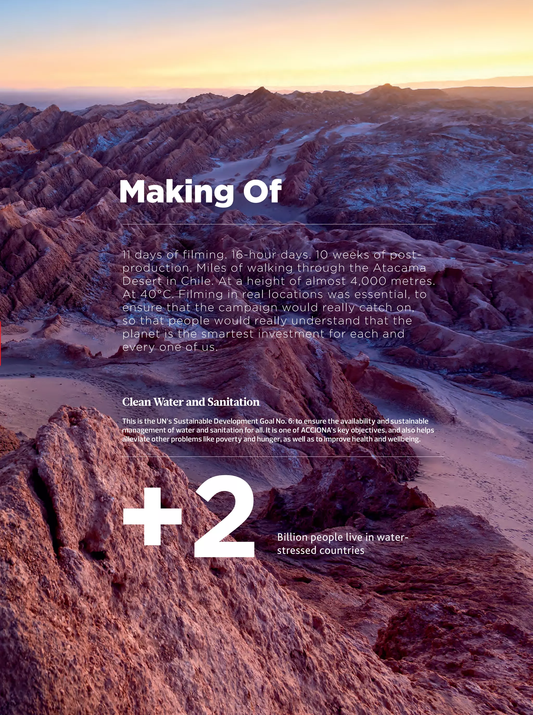 15
Making Of
11 days of filming. 16-hour days. 10 weeks of post-
production. Miles of walking through the Atacama
Desert in Chile. At a height of almost 4,000 metres.
At 40°C. Filming in real locations was essential, to
ensure that the campaign would really catch on,
so that people would really understand that the
planet is the smartest investment for each and
every one of us.
Billion people live in water-
stressed countries+2
Clean Water and Sanitation
This is the UN’s Sustainable Development Goal No. 6: to ensure the availability and sustainable
management of water and sanitation for all. It is one of ACCIONA’s key objectives, and also helps
alleviate other problems like poverty and hunger, as well as to improve health and wellbeing.
14-31_Especial_Making_Of_ENG.indd 1514-31_Especial_Making_Of_ENG.indd 15 12/6/18 17:2712/6/18 17:27
 