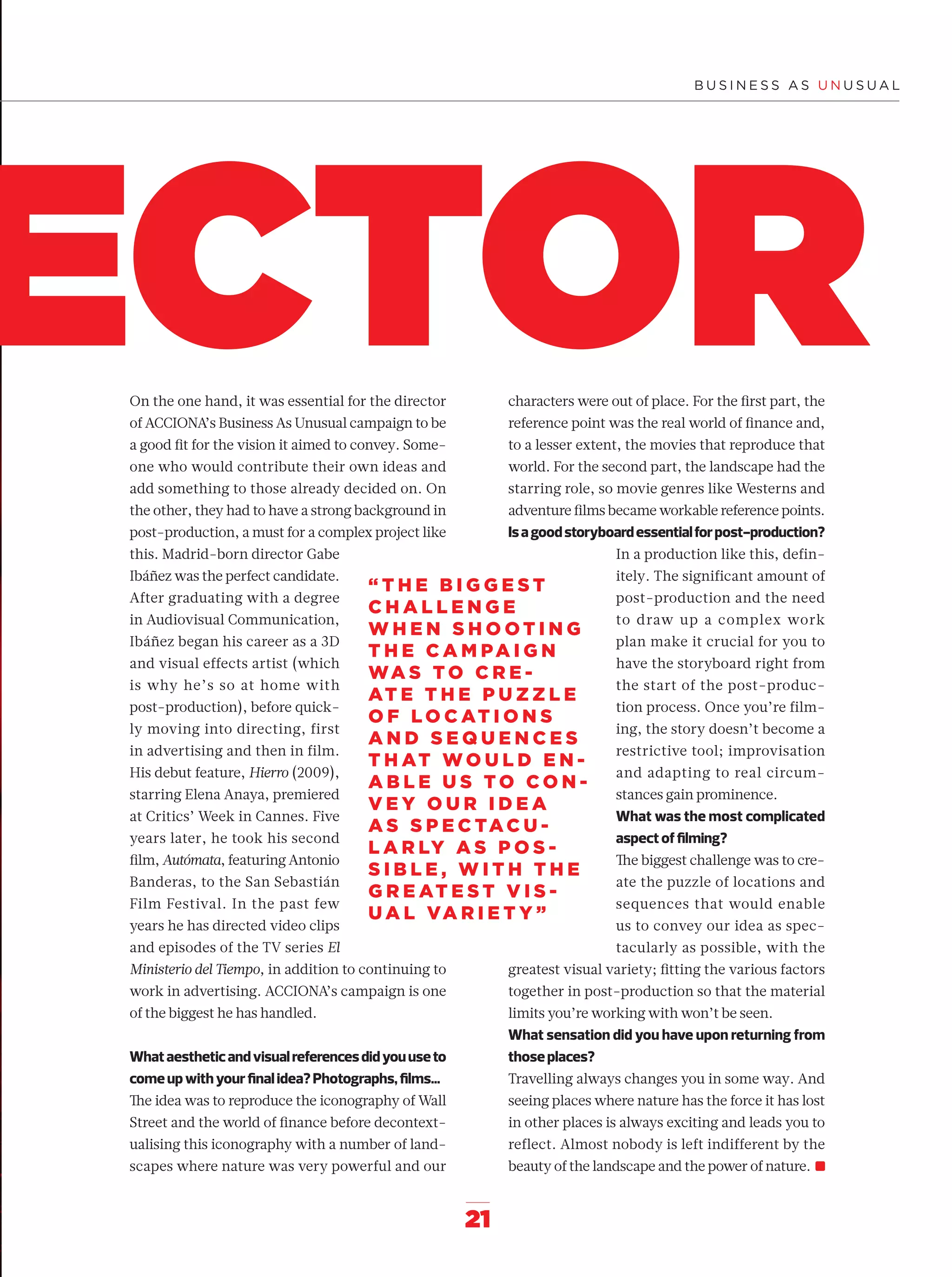 21
ECTOR
“ T H E B I G G E S T
C H A L L E N G E
W H E N S H O O T I N G
T H E C A M PA I G N
WA S T O C R E -
AT E T H E P U Z Z L E
O F L O C AT I O N S
A N D S E Q U E N C E S
T H AT W O U L D E N -
A B L E U S T O C O N -
V E Y O U R I D E A
A S S P E C TAC U -
L A R LY A S P O S -
S I B L E , W I T H T H E
G R E AT E S T V I S -
U A L VA R I E T Y ”
On the one hand, it was essential for the director
of ACCIONA’s Business As Unusual campaign to be
a good ﬁt for the vision it aimed to convey. Some-
one who would contribute their own ideas and
add something to those already decided on. On
the other, they had to have a strong background in
post-production, a must for a complex project like
this. Madrid-born director Gabe
Ibáñez was the perfect candidate.
After graduating with a degree
in Audiovisual Communication,
Ibáñez began his career as a 3D
and visual effects artist (which
is why he’s so at home with
post-production), before quick-
ly moving into directing, first
in advertising and then in film.
His debut feature, Hierro (2009),
starring Elena Anaya, premiered
at Critics’ Week in Cannes. Five
years later, he took his second
ﬁlm, Autómata, featuring Antonio
Banderas, to the San Sebastián
Film Festival. In the past few
years he has directed video clips
and episodes of the TV series El
Ministerio del Tiempo, in addition to continuing to
work in advertising. ACCIONA’s campaign is one
of the biggest he has handled.
Whataestheticandvisualreferencesdidyouuseto
comeupwithyourﬁnalidea?Photographs,ﬁlms…
The idea was to reproduce the iconography of Wall
Street and the world of ﬁnance before decontext-
ualising this iconography with a number of land-
scapes where nature was very powerful and our
characters were out of place. For the ﬁrst part, the
reference point was the real world of ﬁnance and,
to a lesser extent, the movies that reproduce that
world. For the second part, the landscape had the
starring role, so movie genres like Westerns and
adventure ﬁlms became workable reference points.
Isagoodstoryboardessentialforpost-production?
In a production like this, defin-
itely. The significant amount of
post-production and the need
to draw up a complex work
plan make it crucial for you to
have the storyboard right from
the start of the post-produc-
tion process. Once you’re film-
ing, the story doesn’t become a
restrictive tool; improvisation
and adapting to real circum-
stances gain prominence.
What was the most complicated
aspectofﬁlming?
The biggest challenge was to cre-
ate the puzzle of locations and
sequences that would enable
us to convey our idea as spec-
tacularly as possible, with the
greatest visual variety; ﬁtting the various factors
together in post-production so that the material
limits you’re working with won’t be seen.
What sensation did you have upon returning from
thoseplaces?
Travelling always changes you in some way. And
seeing places where nature has the force it has lost
in other places is always exciting and leads you to
reflect. Almost nobody is left indifferent by the
beauty of the landscape and the power of nature.
14-31_Especial_Making_Of_ENG.indd 2114-31_Especial_Making_Of_ENG.indd 21 12/6/18 17:2712/6/18 17:27
 