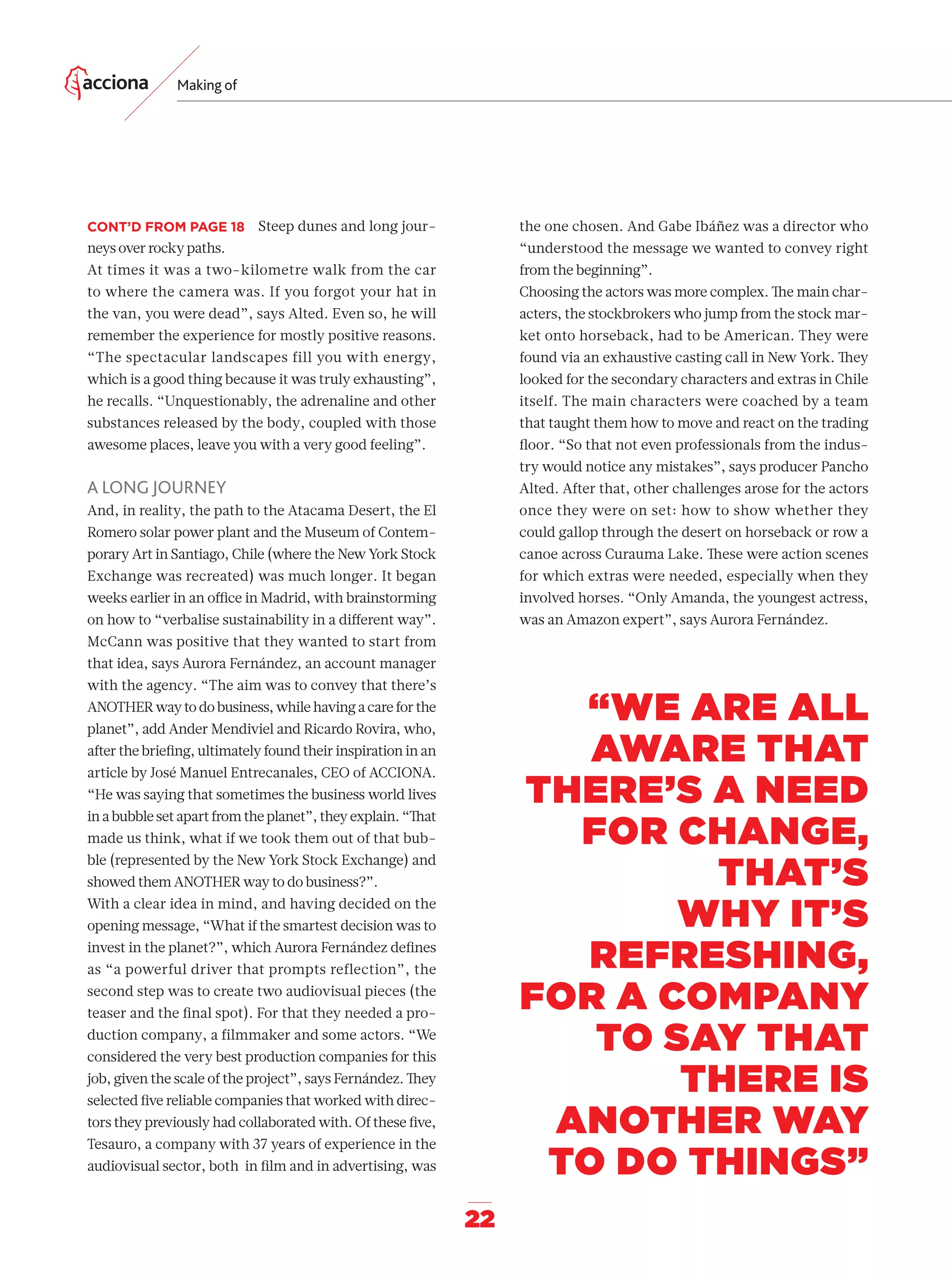 22
Making of
“WE ARE ALL
AWARE THAT
THERE’S A NEED
FOR CHANGE,
THAT’S
WHY IT’S
REFRESHING,
FOR A COMPANY
TO SAY THAT
THERE IS
ANOTHER WAY
TO DO THINGS”
the one chosen. And Gabe Ibáñez was a director who
“understood the message we wanted to convey right
from the beginning”.
Choosing the actors was more complex. The main char-
acters, the stockbrokers who jump from the stock mar-
ket onto horseback, had to be American. They were
found via an exhaustive casting call in New York. They
looked for the secondary characters and extras in Chile
itself. The main characters were coached by a team
that taught them how to move and react on the trading
ﬂoor. “So that not even professionals from the indus-
try would notice any mistakes”, says producer Pancho
Alted. After that, other challenges arose for the actors
once they were on set: how to show whether they
could gallop through the desert on horseback or row a
canoe across Curauma Lake. These were action scenes
for which extras were needed, especially when they
involved horses. “Only Amanda, the youngest actress,
was an Amazon expert”, says Aurora Fernández.
Steep dunes and long jour-
neys over rocky paths.
At times it was a two-kilometre walk from the car
to where the camera was. If you forgot your hat in
the van, you were dead”, says Alted. Even so, he will
remember the experience for mostly positive reasons.
“The spectacular landscapes fill you with energy,
which is a good thing because it was truly exhausting”,
he recalls. “Unquestionably, the adrenaline and other
substances released by the body, coupled with those
awesome places, leave you with a very good feeling”.
A LONG JOURNEY
And, in reality, the path to the Atacama Desert, the El
Romero solar power plant and the Museum of Contem-
porary Art in Santiago, Chile (where the New York Stock
Exchange was recreated) was much longer. It began
weeks earlier in an oﬃce in Madrid, with brainstorming
on how to “verbalise sustainability in a diﬀerent way”.
McCann was positive that they wanted to start from
that idea, says Aurora Fernández, an account manager
with the agency. “The aim was to convey that there’s
ANOTHER way to do business, while having a care for the
planet”, add Ander Mendiviel and Ricardo Rovira, who,
after the brieﬁng, ultimately found their inspiration in an
article by José Manuel Entrecanales, CEO of ACCIONA.
“He was saying that sometimes the business world lives
in a bubble set apart from the planet”, they explain. “That
made us think, what if we took them out of that bub-
ble (represented by the New York Stock Exchange) and
showed them ANOTHER way to do business?”.
With a clear idea in mind, and having decided on the
opening message, “What if the smartest decision was to
invest in the planet?”, which Aurora Fernández deﬁnes
as “a powerful driver that prompts reflection”, the
second step was to create two audiovisual pieces (the
teaser and the ﬁnal spot). For that they needed a pro-
duction company, a filmmaker and some actors. “We
considered the very best production companies for this
job, given the scale of the project”, says Fernández. They
selected ﬁve reliable companies that worked with direc-
tors they previously had collaborated with. Of these ﬁve,
Tesauro, a company with 37 years of experience in the
audiovisual sector, both in ﬁlm and in advertising, was
CONT’D FROM PAGE 18
14-31_Especial_Making_Of_ENG.indd 2214-31_Especial_Making_Of_ENG.indd 22 12/6/18 17:2712/6/18 17:27
 