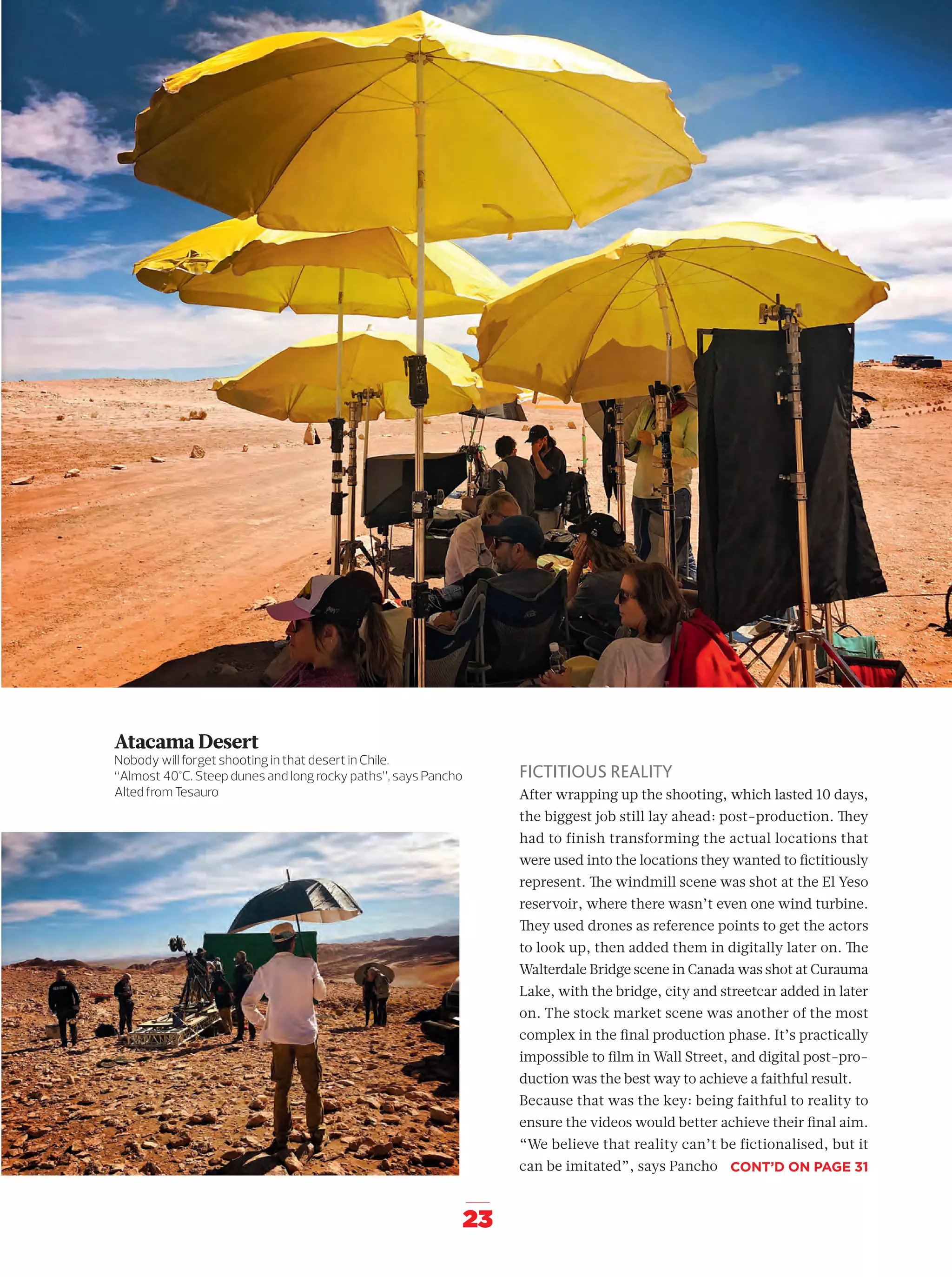 23
FICTITIOUS REALITY
After wrapping up the shooting, which lasted 10 days,
the biggest job still lay ahead: post-production. They
had to finish transforming the actual locations that
were used into the locations they wanted to ﬁctitiously
represent. The windmill scene was shot at the El Yeso
reservoir, where there wasn’t even one wind turbine.
They used drones as reference points to get the actors
to look up, then added them in digitally later on. The
Walterdale Bridge scene in Canada was shot at Curauma
Lake, with the bridge, city and streetcar added in later
on. The stock market scene was another of the most
complex in the ﬁnal production phase. It’s practically
impossible to ﬁlm in Wall Street, and digital post-pro-
duction was the best way to achieve a faithful result.
Because that was the key: being faithful to reality to
ensure the videos would better achieve their ﬁnal aim.
“We believe that reality can’t be fictionalised, but it
can be imitated”, says Pancho
Atacama Desert
Nobody will forget shooting in that desert in Chile.
“Almost 40°C. Steep dunes and long rocky paths”, says Pancho
Alted from Tesauro
CONT’D ON PAGE 31
14-31_Especial_Making_Of_ENG.indd 2314-31_Especial_Making_Of_ENG.indd 23 12/6/18 17:2712/6/18 17:27
 