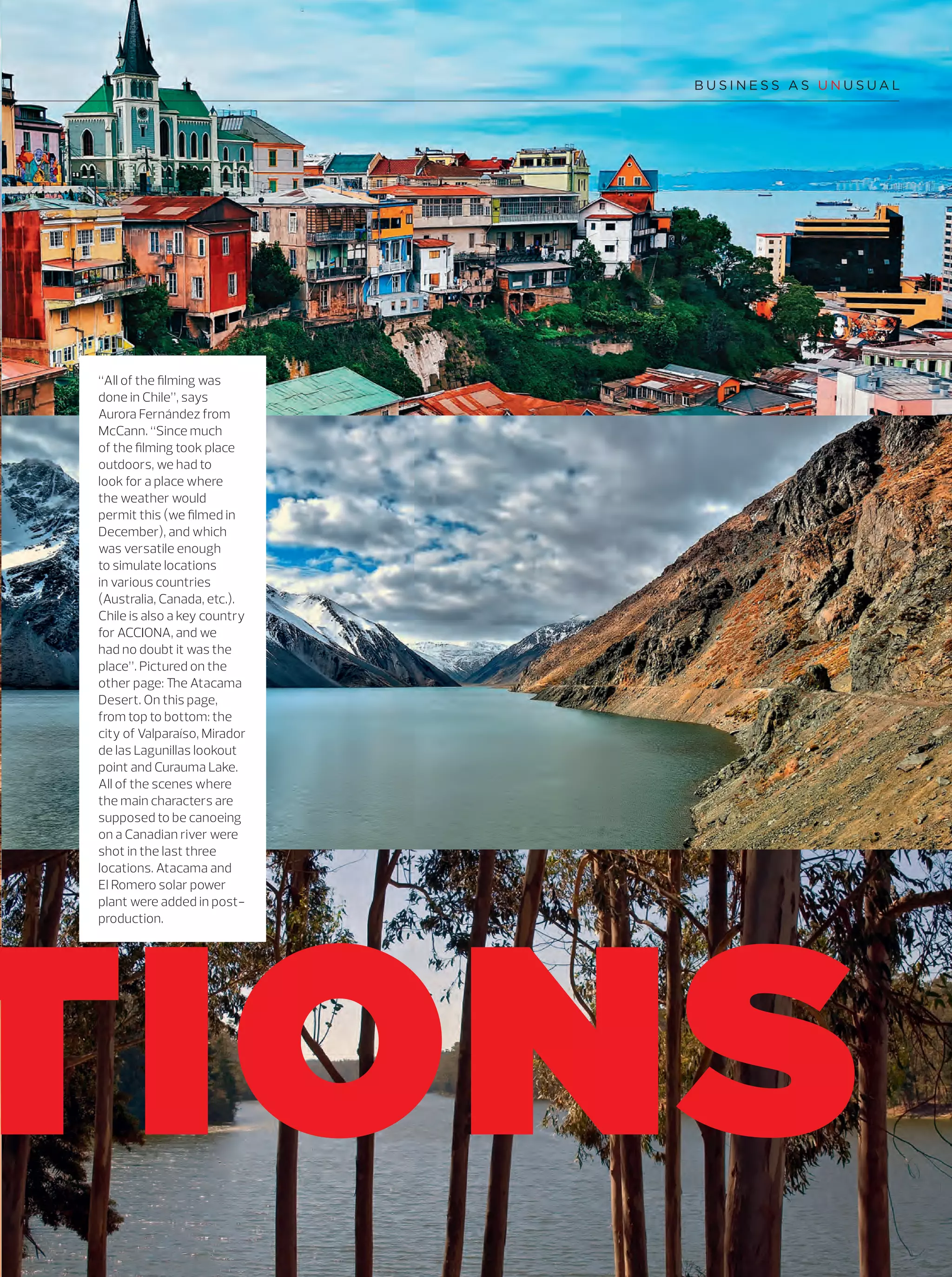 29
TIONS
“All of the ﬁlming was
done in Chile”, says
Aurora Fernández from
McCann. “Since much
of the ﬁlming took place
outdoors, we had to
look for a place where
the weather would
permit this (we ﬁlmed in
December), and which
was versatile enough
to simulate locations
in various countries
(Australia, Canada, etc.).
Chile is also a key country
for ACCIONA, and we
had no doubt it was the
place”. Pictured on the
other page: The Atacama
Desert. On this page,
from top to bottom: the
city of Valparaíso, Mirador
de las Lagunillas lookout
point and Curauma Lake.
All of the scenes where
the main characters are
supposed to be canoeing
on a Canadian river were
shot in the last three
locations. Atacama and
El Romero solar power
plant were added in post-
production.
14-31_Especial_Making_Of_ENG.indd 2914-31_Especial_Making_Of_ENG.indd 29 12/6/18 17:2812/6/18 17:28
 