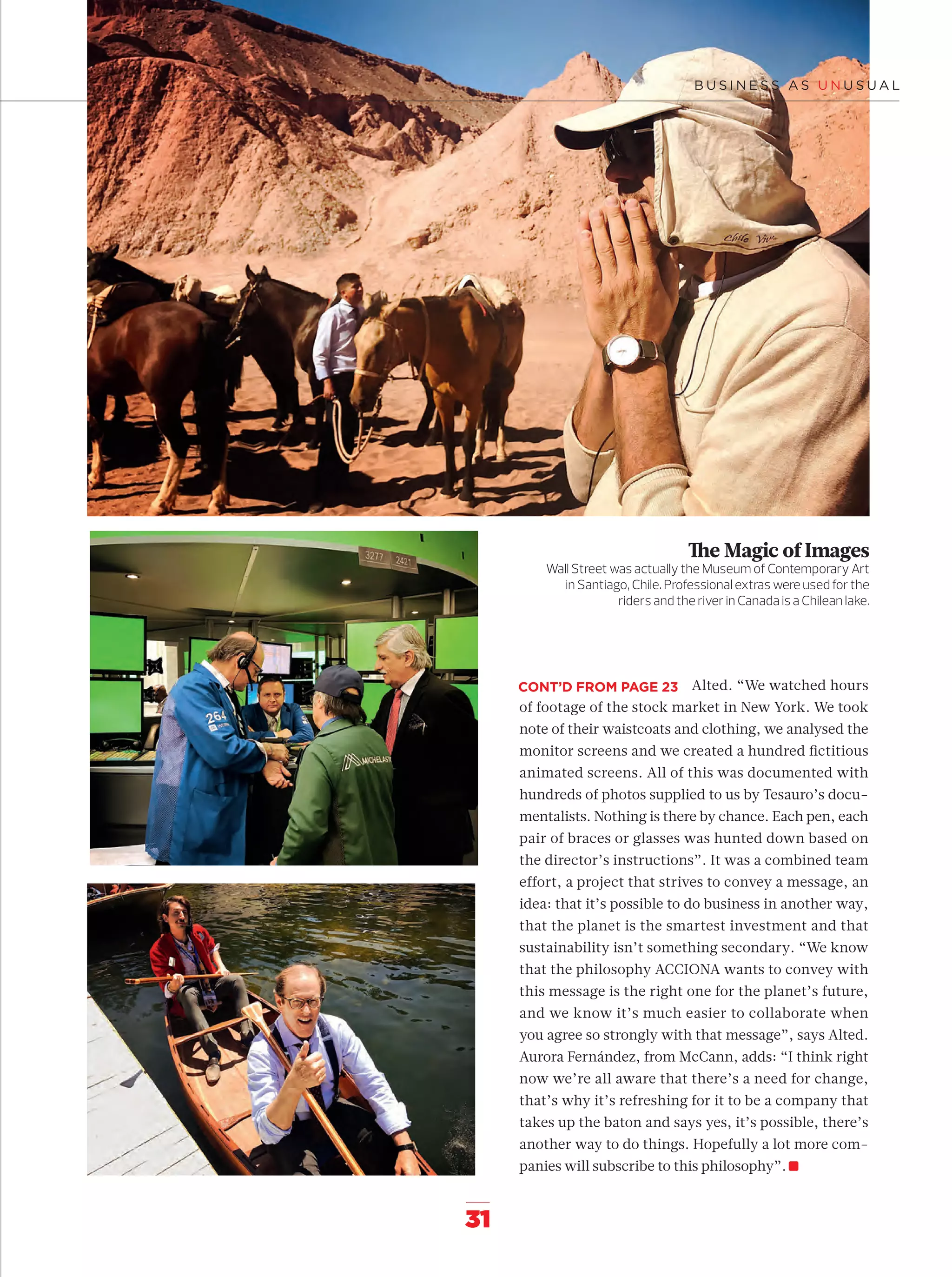 31
The Magic of Images
Wall Street was actually the Museum of Contemporary Art
in Santiago, Chile. Professional extras were used for the
riders and the river in Canada is a Chilean lake.
Alted. “We watched hours
of footage of the stock market in New York. We took
note of their waistcoats and clothing, we analysed the
monitor screens and we created a hundred ﬁctitious
animated screens. All of this was documented with
hundreds of photos supplied to us by Tesauro’s docu-
mentalists. Nothing is there by chance. Each pen, each
pair of braces or glasses was hunted down based on
the director’s instructions”. It was a combined team
effort, a project that strives to convey a message, an
idea: that it’s possible to do business in another way,
that the planet is the smartest investment and that
sustainability isn’t something secondary. “We know
that the philosophy ACCIONA wants to convey with
this message is the right one for the planet’s future,
and we know it’s much easier to collaborate when
you agree so strongly with that message”, says Alted.
Aurora Fernández, from McCann, adds: “I think right
now we’re all aware that there’s a need for change,
that’s why it’s refreshing for it to be a company that
takes up the baton and says yes, it’s possible, there’s
another way to do things. Hopefully a lot more com-
panies will subscribe to this philosophy”.
CONT’D FROM PAGE 23
14-31_Especial_Making_Of_ENG.indd 3114-31_Especial_Making_Of_ENG.indd 31 12/6/18 17:2812/6/18 17:28
 