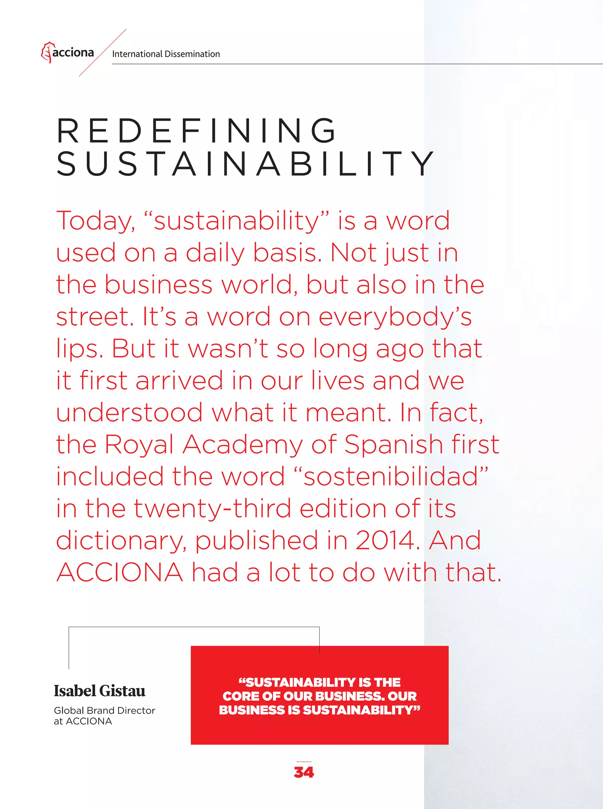 34
International Dissemination
R E D E F I N I N G
S U S TA I N A B I L I T Y
Today, “sustainability” is a word
used on a daily basis. Not just in
the business world, but also in the
street. It’s a word on everybody’s
lips. But it wasn’t so long ago that
it ﬁrst arrived in our lives and we
understood what it meant. In fact,
the Royal Academy of Spanish ﬁrst
included the word “sostenibilidad”
in the twenty-third edition of its
dictionary, published in 2014. And
ACCIONA had a lot to do with that.
Isabel Gistau
Global Brand Director
at ACCIONA
“SUSTAINABILITY IS THE
CORE OF OUR BUSINESS. OUR
BUSINESS IS SUSTAINABILITY”
32-41_Especial_Difusuion_ENG.indd 3432-41_Especial_Difusuion_ENG.indd 34 12/6/18 17:3312/6/18 17:33
 