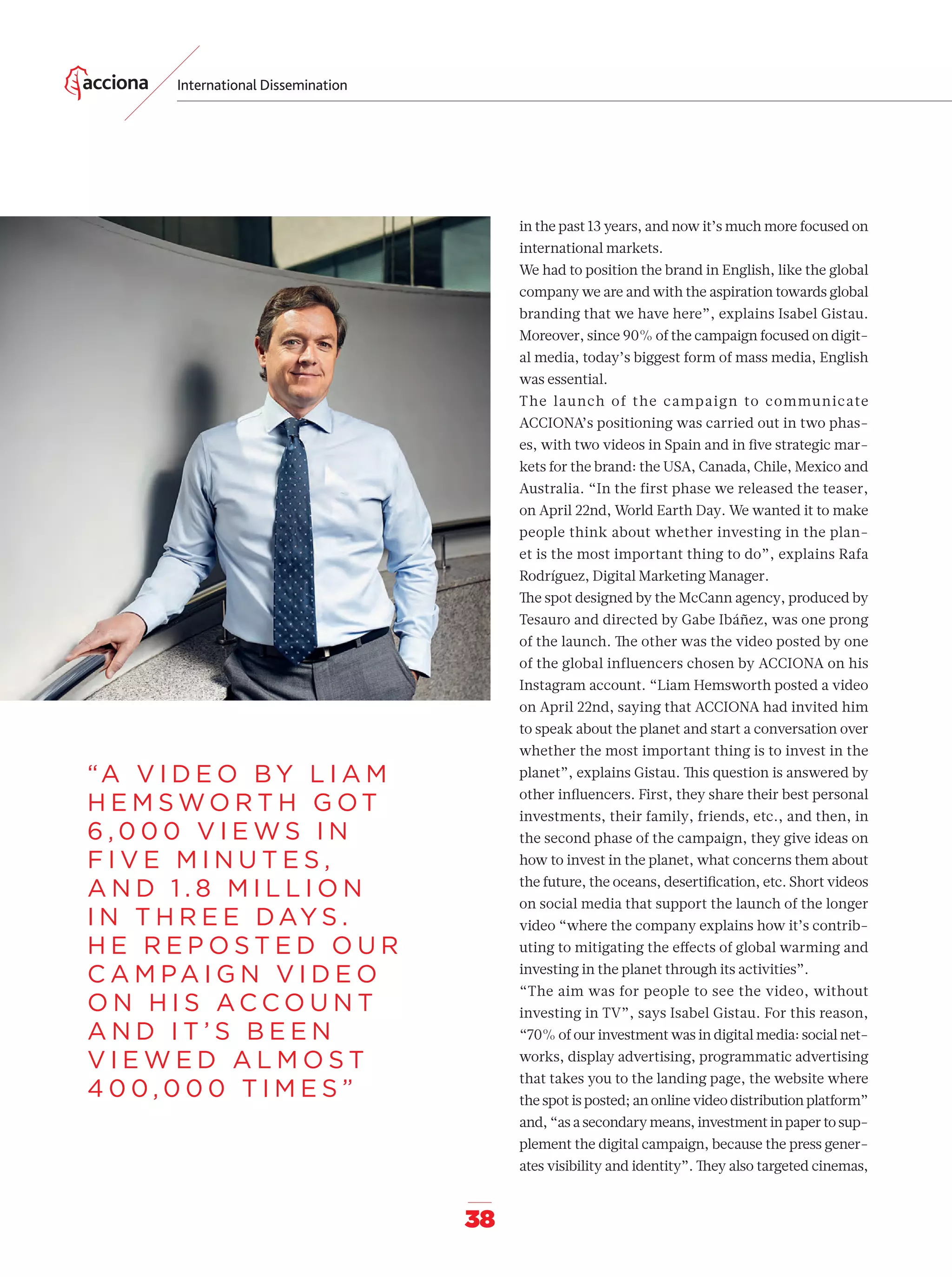 International Dissemination
38
“A V I D E O B Y L I A M
H E M S W O R T H G OT
6 , 0 0 0 V I E W S I N
F I V E M I N U T E S ,
A N D 1 . 8 M I L L I O N
I N T H R E E DAY S .
H E R E P O S T E D O U R
C A M PA I G N V I D E O
O N H I S A C C O U N T
A N D I T ’ S B E E N
V I E W E D A L M O S T
4 0 0 , 0 0 0 T I M E S ”
in the past 13 years, and now it’s much more focused on
international markets.
We had to position the brand in English, like the global
company we are and with the aspiration towards global
branding that we have here”, explains Isabel Gistau.
Moreover, since 90% of the campaign focused on digit-
al media, today’s biggest form of mass media, English
was essential.
The launch of the campaign to communicate
ACCIONA’s positioning was carried out in two phas-
es, with two videos in Spain and in ﬁve strategic mar-
kets for the brand: the USA, Canada, Chile, Mexico and
Australia. “In the first phase we released the teaser,
on April 22nd, World Earth Day. We wanted it to make
people think about whether investing in the plan-
et is the most important thing to do”, explains Rafa
Rodríguez, Digital Marketing Manager.
The spot designed by the McCann agency, produced by
Tesauro and directed by Gabe Ibáñez, was one prong
of the launch. The other was the video posted by one
of the global influencers chosen by ACCIONA on his
Instagram account. “Liam Hemsworth posted a video
on April 22nd, saying that ACCIONA had invited him
to speak about the planet and start a conversation over
whether the most important thing is to invest in the
planet”, explains Gistau. This question is answered by
other inﬂuencers. First, they share their best personal
investments, their family, friends, etc., and then, in
the second phase of the campaign, they give ideas on
how to invest in the planet, what concerns them about
the future, the oceans, desertiﬁcation, etc. Short videos
on social media that support the launch of the longer
video “where the company explains how it’s contrib-
uting to mitigating the eﬀects of global warming and
investing in the planet through its activities”.
“The aim was for people to see the video, without
investing in TV”, says Isabel Gistau. For this reason,
“70% of our investment was in digital media: social net-
works, display advertising, programmatic advertising
that takes you to the landing page, the website where
the spot is posted; an online video distribution platform”
and, “as a secondary means, investment in paper to sup-
plement the digital campaign, because the press gener-
ates visibility and identity”. They also targeted cinemas,
32-41_Especial_Difusuion_ENG.indd 3832-41_Especial_Difusuion_ENG.indd 38 12/6/18 17:3312/6/18 17:33
 