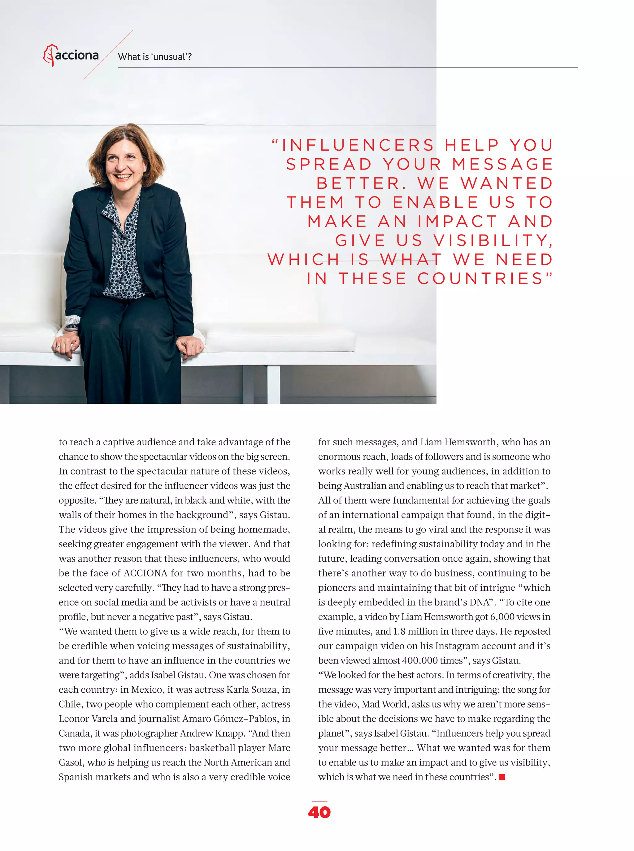 40
What is ‘unusual’?
for such messages, and Liam Hemsworth, who has an
enormous reach, loads of followers and is someone who
works really well for young audiences, in addition to
being Australian and enabling us to reach that market”.
All of them were fundamental for achieving the goals
of an international campaign that found, in the digit-
al realm, the means to go viral and the response it was
looking for: redefining sustainability today and in the
future, leading conversation once again, showing that
there’s another way to do business, continuing to be
pioneers and maintaining that bit of intrigue “which
is deeply embedded in the brand’s DNA”. “To cite one
example, a video by Liam Hemsworth got 6,000 views in
ﬁve minutes, and 1.8 million in three days. He reposted
our campaign video on his Instagram account and it’s
been viewed almost 400,000 times”, says Gistau.
“We looked for the best actors. In terms of creativity, the
message was very important and intriguing; the song for
the video, Mad World, asks us why we aren’t more sens-
ible about the decisions we have to make regarding the
planet”, says Isabel Gistau. “Inﬂuencers help you spread
your message better… What we wanted was for them
to enable us to make an impact and to give us visibility,
which is what we need in these countries”.
to reach a captive audience and take advantage of the
chance to show the spectacular videos on the big screen.
In contrast to the spectacular nature of these videos,
the eﬀect desired for the inﬂuencer videos was just the
opposite. “They are natural, in black and white, with the
walls of their homes in the background”, says Gistau.
The videos give the impression of being homemade,
seeking greater engagement with the viewer. And that
was another reason that these inﬂuencers, who would
be the face of ACCIONA for two months, had to be
selected very carefully. “They had to have a strong pres-
ence on social media and be activists or have a neutral
proﬁle, but never a negative past”, says Gistau.
“We wanted them to give us a wide reach, for them to
be credible when voicing messages of sustainability,
and for them to have an influence in the countries we
were targeting”, adds Isabel Gistau. One was chosen for
each country: in Mexico, it was actress Karla Souza, in
Chile, two people who complement each other, actress
Leonor Varela and journalist Amaro Gómez-Pablos, in
Canada, it was photographer Andrew Knapp. “And then
two more global influencers: basketball player Marc
Gasol, who is helping us reach the North American and
Spanish markets and who is also a very credible voice
“ I N F L U E N C E R S H E L P YO U
S P R E A D YO U R M E S S A G E
B E T T E R . W E WA N T E D
T H E M TO E N A B L E U S TO
M A K E A N I M PA C T A N D
G I V E U S V I S I B I L I T Y,
W H I C H I S W H AT W E N E E D
I N T H E S E C O U N T R I E S ”
32-41_Especial_Difusuion_ENG.indd 4032-41_Especial_Difusuion_ENG.indd 40 12/6/18 17:3312/6/18 17:33
 