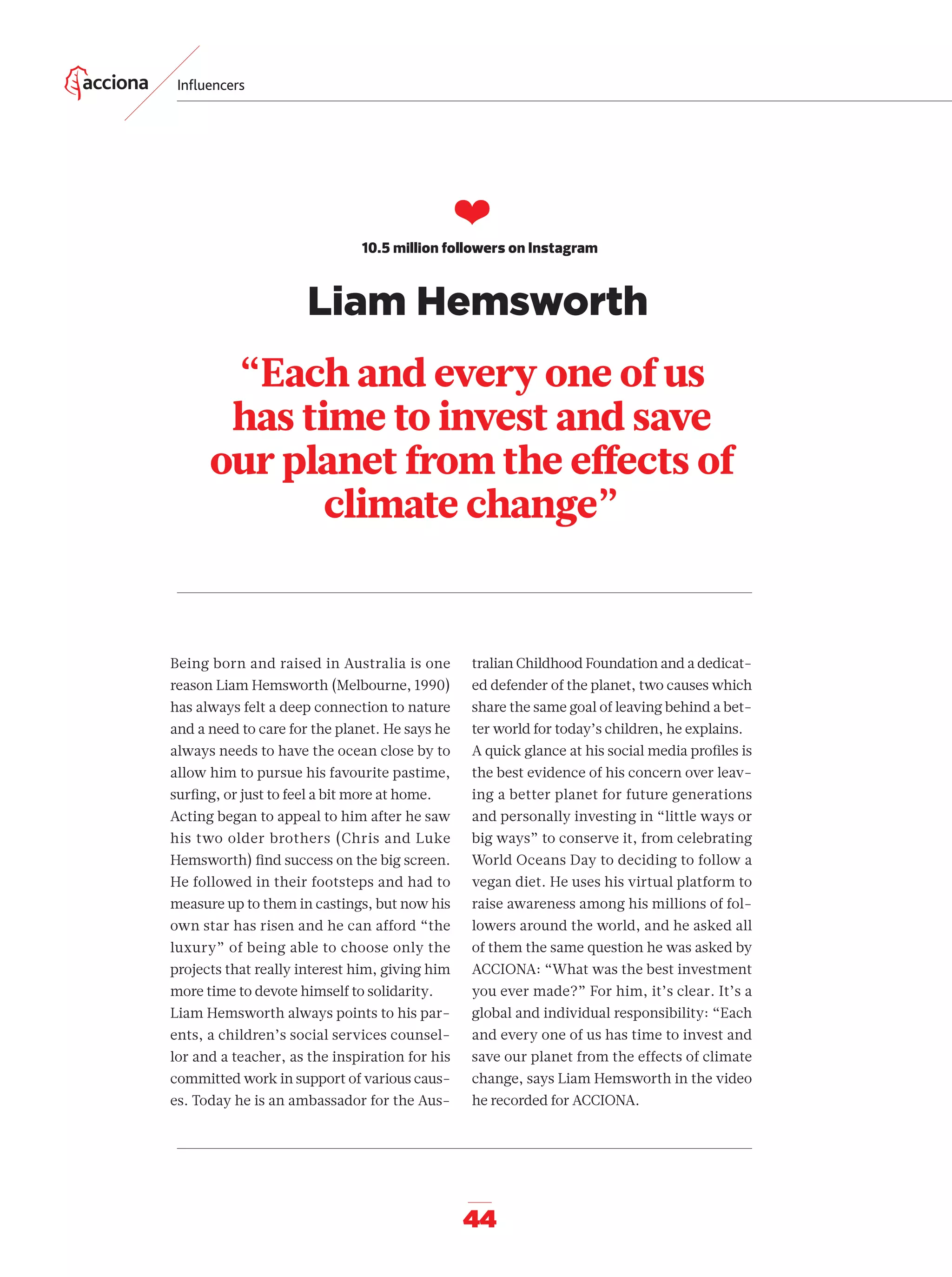 44
“Each and every one of us
has time to invest and save
our planet from the eﬀects of
climate change”
❤
10.5 million followers on Instagram
Being born and raised in Australia is one
reason Liam Hemsworth (Melbourne, 1990)
has always felt a deep connection to nature
and a need to care for the planet. He says he
always needs to have the ocean close by to
allow him to pursue his favourite pastime,
surﬁng, or just to feel a bit more at home.
Acting began to appeal to him after he saw
his two older brothers (Chris and Luke
Hemsworth) ﬁnd success on the big screen.
He followed in their footsteps and had to
measure up to them in castings, but now his
own star has risen and he can afford “the
luxury” of being able to choose only the
projects that really interest him, giving him
more time to devote himself to solidarity.
Liam Hemsworth always points to his par-
ents, a children’s social services counsel-
lor and a teacher, as the inspiration for his
committed work in support of various caus-
es. Today he is an ambassador for the Aus-
tralian Childhood Foundation and a dedicat-
ed defender of the planet, two causes which
share the same goal of leaving behind a bet-
ter world for today’s children, he explains.
A quick glance at his social media proﬁles is
the best evidence of his concern over leav-
ing a better planet for future generations
and personally investing in “little ways or
big ways” to conserve it, from celebrating
World Oceans Day to deciding to follow a
vegan diet. He uses his virtual platform to
raise awareness among his millions of fol-
lowers around the world, and he asked all
of them the same question he was asked by
ACCIONA: “What was the best investment
you ever made?” For him, it’s clear. It’s a
global and individual responsibility: “Each
and every one of us has time to invest and
save our planet from the effects of climate
change, says Liam Hemsworth in the video
he recorded for ACCIONA.
Inﬂuencers
Liam Hemsworth
42-55_Especial_Influencers_ENG.indd 4442-55_Especial_Influencers_ENG.indd 44 12/6/18 17:3812/6/18 17:38
 