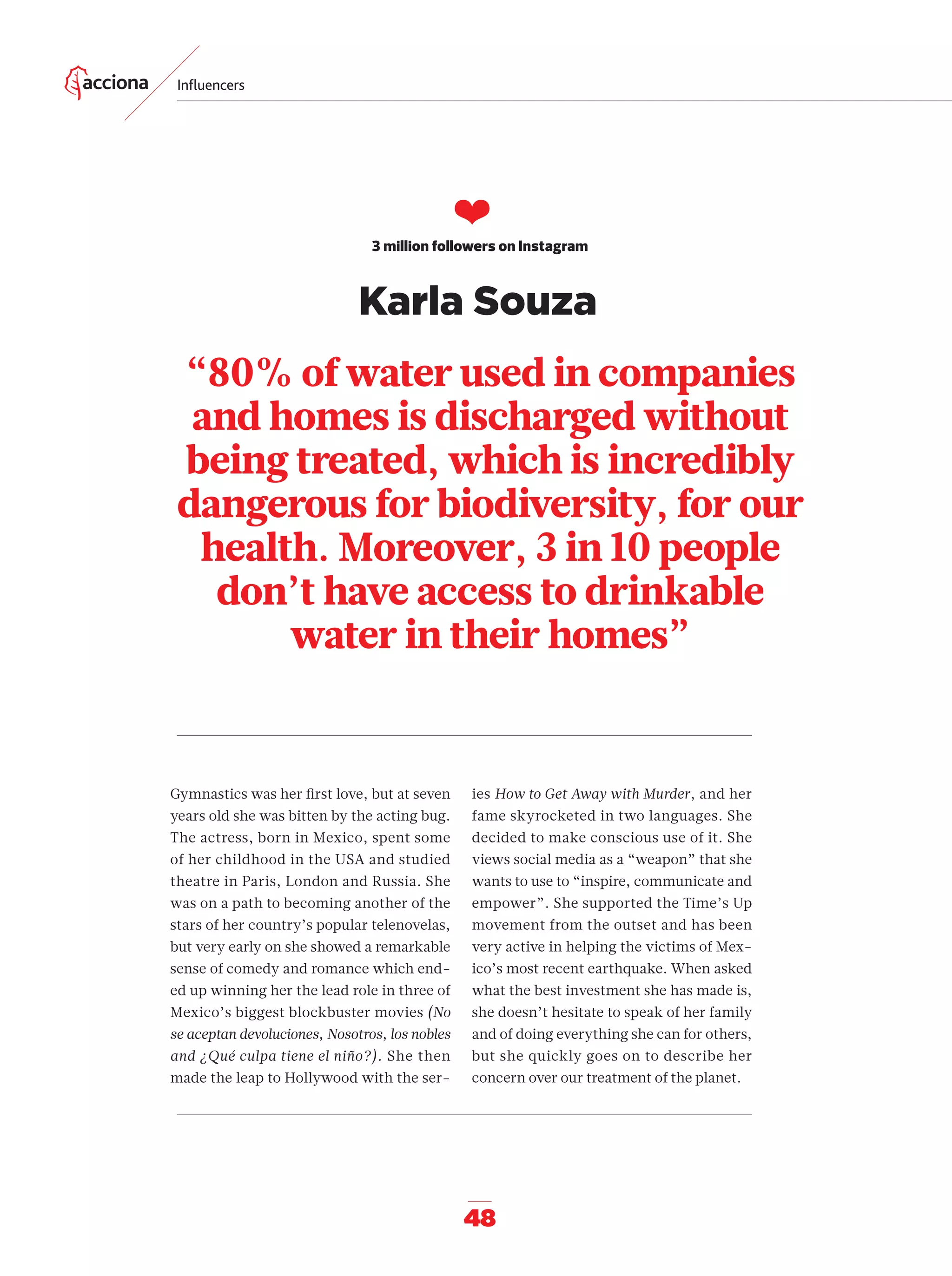 48
“80% of water used in companies
and homes is discharged without
being treated, which is incredibly
dangerous for biodiversity, for our
health. Moreover, 3 in 10 people
don’t have access to drinkable
water in their homes”
❤
3 million followers on Instagram
Gymnastics was her ﬁrst love, but at seven
years old she was bitten by the acting bug.
The actress, born in Mexico, spent some
of her childhood in the USA and studied
theatre in Paris, London and Russia. She
was on a path to becoming another of the
stars of her country’s popular telenovelas,
but very early on she showed a remarkable
sense of comedy and romance which end-
ed up winning her the lead role in three of
Mexico’s biggest blockbuster movies (No
se aceptan devoluciones, Nosotros, los nobles
and ¿Qué culpa tiene el niño?). She then
made the leap to Hollywood with the ser-
ies How to Get Away with Murder, and her
fame skyrocketed in two languages. She
decided to make conscious use of it. She
views social media as a “weapon” that she
wants to use to “inspire, communicate and
empower”. She supported the Time’s Up
movement from the outset and has been
very active in helping the victims of Mex-
ico’s most recent earthquake. When asked
what the best investment she has made is,
she doesn’t hesitate to speak of her family
and of doing everything she can for others,
but she quickly goes on to describe her
concern over our treatment of the planet.
Inﬂuencers
Karla Souza
42-55_Especial_Influencers_ENG.indd 4842-55_Especial_Influencers_ENG.indd 48 12/6/18 17:3812/6/18 17:38
 