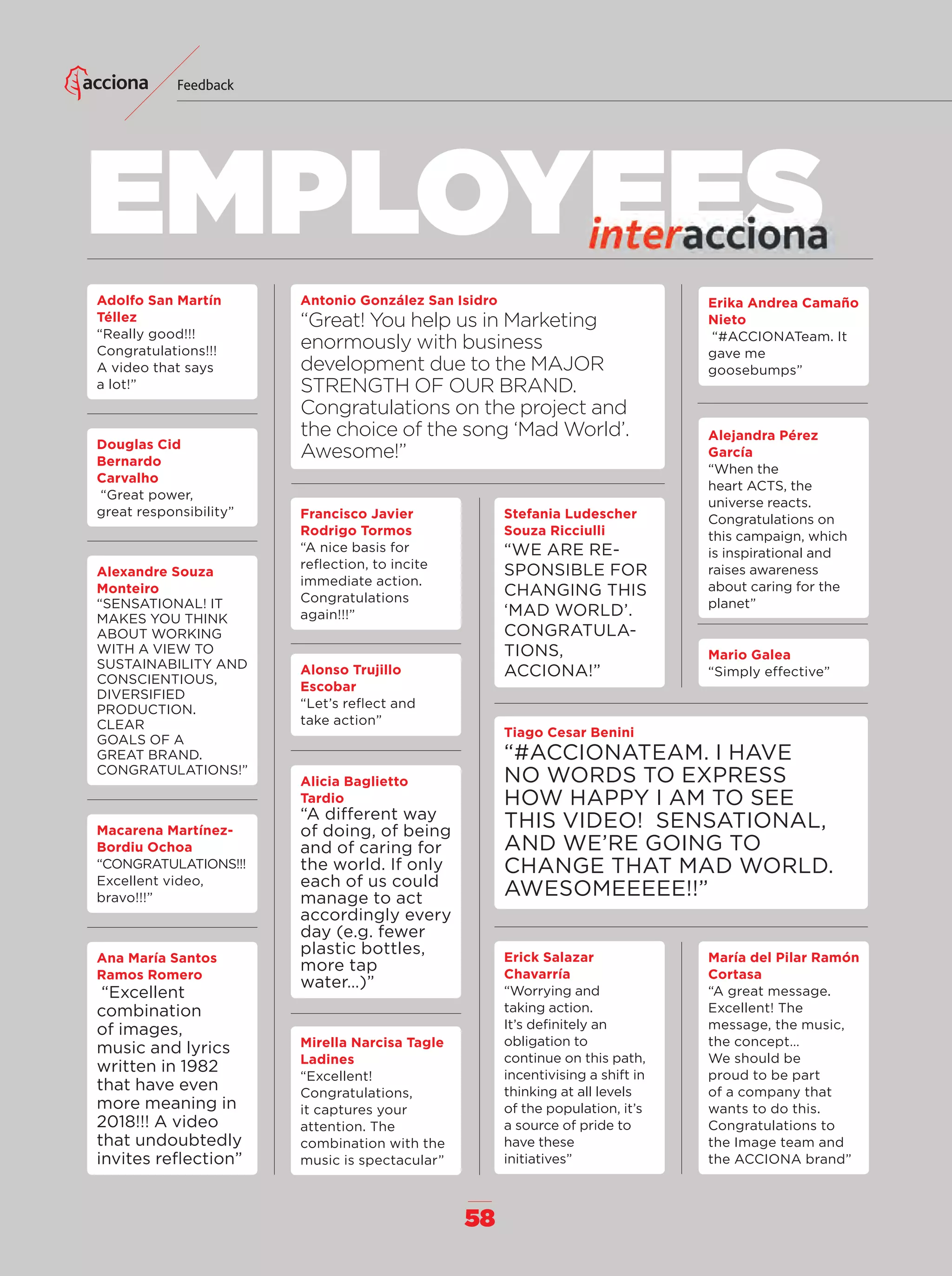 58
EMPLOYEES
Feedback
Adolfo San Martín
Téllez
“Really good!!!
Congratulations!!!
A video that says
a lot!”
Douglas Cid
Bernardo
Carvalho
“Great power,
great responsibility”
Alexandre Souza
Monteiro
“SENSATIONAL! IT
MAKES YOU THINK
ABOUT WORKING
WITH A VIEW TO
SUSTAINABILITY AND
CONSCIENTIOUS,
DIVERSIFIED
PRODUCTION.
CLEAR
GOALS OF A
GREAT BRAND.
CONGRATULATIONS!”
Macarena Martínez-
Bordiu Ochoa
“CONGRATULATIONS!!!
Excellent video,
bravo!!!”
Ana María Santos
Ramos Romero
“Excellent
combination
of images,
music and lyrics
written in 1982
that have even
more meaning in
2018!!! A video
that undoubtedly
invites reﬂection”
Erika Andrea Camaño
Nieto
“#ACCIONATeam. It
gave me
goosebumps”
Alejandra Pérez
García
“When the
heart ACTS, the
universe reacts.
Congratulations on
this campaign, which
is inspirational and
raises awareness
about caring for the
planet”
María del Pilar Ramón
Cortasa
“A great message.
Excellent! The
message, the music,
the concept…
We should be
proud to be part
of a company that
wants to do this.
Congratulations to
the Image team and
the ACCIONA brand”
Mario Galea
“Simply effective”
Francisco Javier
Rodrigo Tormos
“A nice basis for
reﬂection, to incite
immediate action.
Congratulations
again!!!”
Stefania Ludescher
Souza Ricciulli
“WE ARE RE-
SPONSIBLE FOR
CHANGING THIS
‘MAD WORLD’.
CONGRATULA-
TIONS,
ACCIONA!”
Tiago Cesar Benini
“#ACCIONATEAM. I HAVE
NO WORDS TO EXPRESS
HOW HAPPY I AM TO SEE
THIS VIDEO! SENSATIONAL,
AND WE’RE GOING TO
CHANGE THAT MAD WORLD.
AWESOMEEEEE!!”
Erick Salazar
Chavarría
“Worrying and
taking action.
It’s deﬁnitely an
obligation to
continue on this path,
incentivising a shift in
thinking at all levels
of the population, it’s
a source of pride to
have these
initiatives”
Alonso Trujillo
Escobar
“Let’s reﬂect and
take action”
Mirella Narcisa Tagle
Ladines
“Excellent!
Congratulations,
it captures your
attention. The
combination with the
music is spectacular”
Alicia Baglietto
Tardio
“A different way
of doing, of being
and of caring for
the world. If only
each of us could
manage to act
accordingly every
day (e.g. fewer
plastic bottles,
more tap
water…)”
Antonio González San Isidro
“Great! You help us in Marketing
enormously with business
development due to the MAJOR
STRENGTH OF OUR BRAND.
Congratulations on the project and
the choice of the song ‘Mad World’.
Awesome!”
56-59_Especial_Feedback_ENG.indd 5856-59_Especial_Feedback_ENG.indd 58 14/6/18 13:0014/6/18 13:00
 