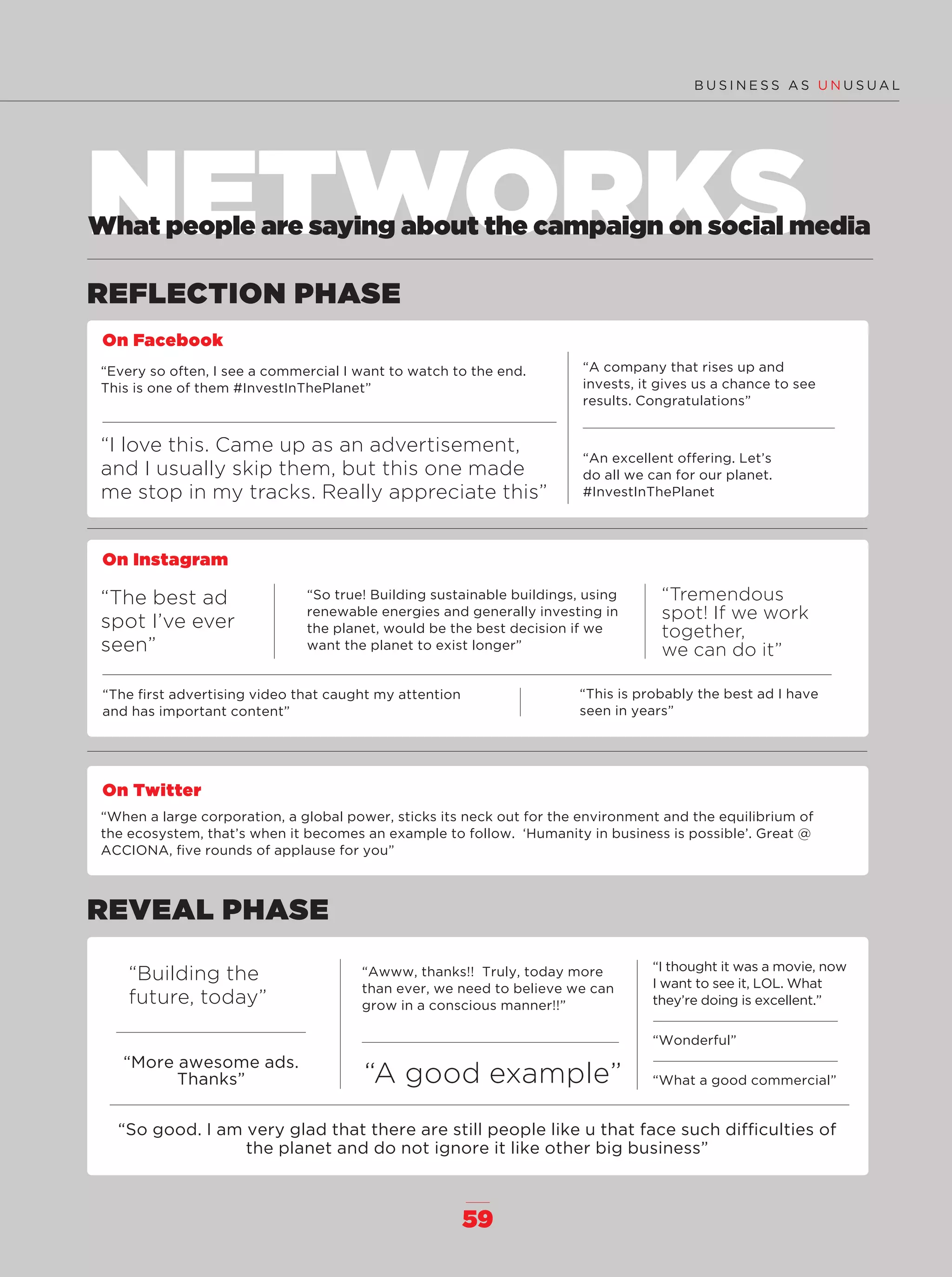 59
NETWORKS
REFLECTION PHASE
REVEAL PHASE
What people are saying about the campaign on social media
On Facebook
“Every so often, I see a commercial I want to watch to the end.
This is one of them #InvestInThePlanet”
“I love this. Came up as an advertisement,
and I usually skip them, but this one made
me stop in my tracks. Really appreciate this”
“A company that rises up and
invests, it gives us a chance to see
results. Congratulations”
“An excellent offering. Let’s
do all we can for our planet.
#InvestInThePlanet
“Building the
future, today”
“A good example”
“More awesome ads.
Thanks”
“So good. I am very glad that there are still people like u that face such difﬁculties of
the planet and do not ignore it like other big business”
“Awww, thanks!! Truly, today more
than ever, we need to believe we can
grow in a conscious manner!!”
“I thought it was a movie, now
I want to see it, LOL. What
they’re doing is excellent.”
“Wonderful”
“What a good commercial”
On Instagram
“The best ad
spot I’ve ever
seen”
“So true! Building sustainable buildings, using
renewable energies and generally investing in
the planet, would be the best decision if we
want the planet to exist longer”
“This is probably the best ad I have
seen in years”
“The ﬁrst advertising video that caught my attention
and has important content”
“Tremendous
spot! If we work
together,
we can do it”
On Twitter
“When a large corporation, a global power, sticks its neck out for the environment and the equilibrium of
the ecosystem, that’s when it becomes an example to follow. ‘Humanity in business is possible’. Great @
ACCIONA, ﬁve rounds of applause for you”
56-59_Especial_Feedback_ENG.indd 5956-59_Especial_Feedback_ENG.indd 59 12/6/18 17:4512/6/18 17:45
 