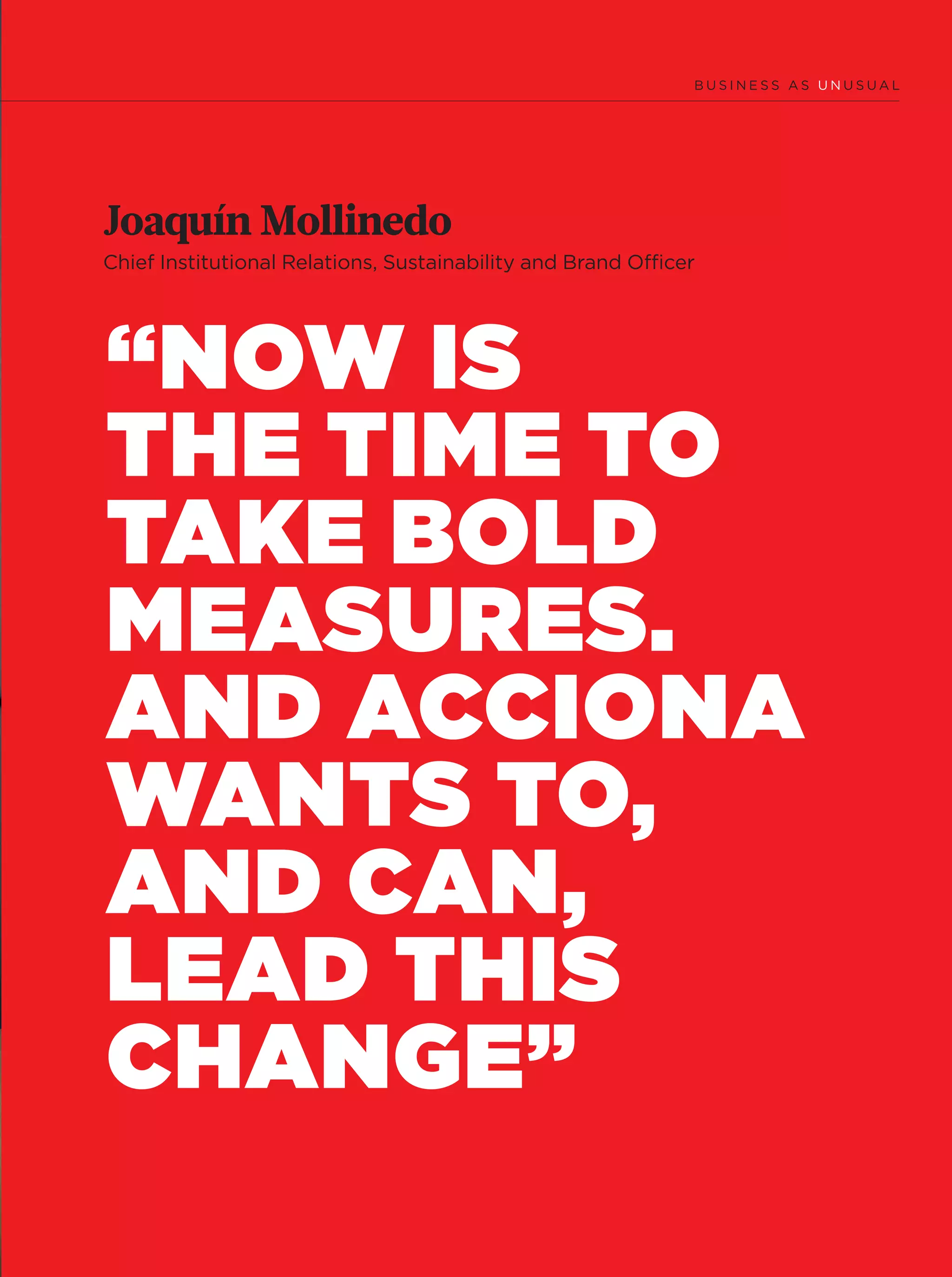 9
“NOW IS
THE TIME TO
TAKE BOLD
MEASURES.
AND ACCIONA
WANTS TO,
AND CAN,
LEAD THIS
CHANGE”
Joaquín Mollinedo
Chief Institutional Relations, Sustainability and Brand Ofﬁcer
06-12_Especial_Unusual_ENG.indd 906-12_Especial_Unusual_ENG.indd 9 12/6/18 17:2512/6/18 17:25
 