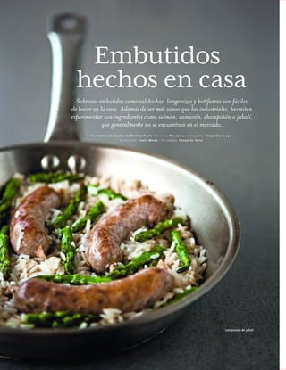 ™JULIO2012
100
cocina
hechos en casa
Sabrosos embutidos como salchichas, longanizas y butifarras son fáciles
de hacer en la casa. Además de ser más sanos que los industriales, permiten
experimentar con ingredientes como salmón, camarón, champiñón o jabalí,
que generalmente no se encuentran en el mercado.
Por Centro de Cocina de Revista P aul a / Rec etas: P ía Jarpa / F otografí a: A lejandro A raya
Prod uc ci ón: P aul a Minte / P eriod ista: Consu elo Terra
Longanizas de jabalí
Embutidos
 