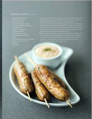 cocina
2012JULIO™
103
Salchichas de pollo (para 12 unidades)
1. En la procesadora colocar la carne de pollo, cúrcuma, canela, jengibre, almendras, miel,
cebolla morada, mostaza, ajo, perejil y huevos. Procesar hasta mezclar. Transferir a un
bol y añadir los damascos y tocino, sazonar con sal y pimienta y reservar.
2. Sobre una superficie lisa colocar papel plástico, agregar 1-2 cucharadas de la mezcla de
pollo a lo largo, ir dando vueltas el papel plástico sobre la mezcla dando forma de sal-
chichas de 10-12 cm de largo. Hacer un nudo fuerte en cada extremo. En una olla con
agua hirviendo colocar las salchichas y cocinar 8-10 minutos o hasta que estén muy fir-
mes. Estilar, dejar enfriar y eliminar el papel plástico. Servir.
Nota: servir las salchichas de pollo en brochetas. En un sartén calentar 1/4 taza de aceite
de oliva a fuego medio y saltear las salchichas 1 minuto o hasta dorar ligeramente.
Insertar cada una en un palo de brocheta. En un bol pequeño mezclar 1/2 taza de
mayonesa, 4 cucharadas de salsa de soya y 4 cucharadas de jugo de naranjas.
Servir las salchichas con la salsa de mayonesa y soya.
500 g de carne molida de pollo
1 cucharadita de cúrcuma
1 cucharadita de canela
1 cucharadita de jengibre en polvo
2 cucharadas de almendras picadas finas
1 cucharadita de miel
1/2 cebolla morada picada fina
1 cucharada de mostaza
1 cucharadita de ajo en polvo
2 cucharadas de perejil picado fino
2 huevos
2 cucharadas de damascos secos picados finos
4 láminas de tocino picadas finas
Sal y pimienta
Agua hirviendo
 