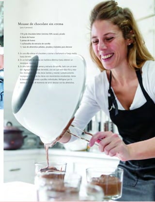 cocina
2012JULIO™
113
Mousse de chocolate sin crema
(para 4 personas)
170 g de chocolate bitter (mínimo 50% cacao), picado
6 claras de huevo
5 yemas de huevo
1 cucharadita de extracto de vainilla
1/2 taza de almendras peladas, picadas y tostadas para decorar
1. En una olla colocar el chocolate y cocinar a bañomaría a fuego medio
hasta derretir.
2. En un bol batir las claras con batidora eléctrica hasta obtener un
merengue, reservar.
3. En otro bol colocar las yemas y extracto de vainilla, batir con un tene-
dor. Agregar el chocolate derretido, una vez que esté tibio-frío y mez-
clar. Incorporar 1/4 de las claras batidas y mezclar cuidadosamente,
incorporar el resto de las claras con movimientos envolventes. Verter
la mousse a una fuente o pocillos individuales. Refrigerar por lo
menos 2-3 horas. Al momento de servir decorar con las almendras.
 