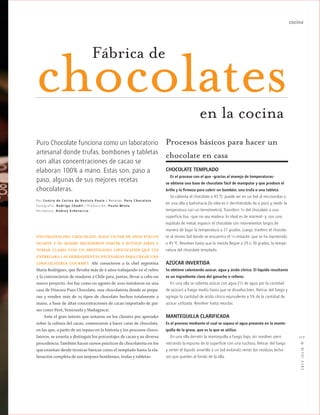 cocina
2012JULIO™
117
ENTUSIASTAS DEL CHOCOLATE, HACE UN PAR DE AÑOS EVELYN
DUARTE Y SU MADRE DECIDIERON PARTIR A BUENOS AIRES A
TOMAR CLASES CON UN PRESTIGIOSO CHOCOLATIER QUE LES
ENTREGARA LAS HERRAMIENTAS NECESARIAS PARA CREAR UNA
CHOCOLATERÍA GOURMET. Ahí conocieron a la chef argentina
María Rodríguez, que llevaba más de 6 años trabajando en el rubro
y la convencieron de mudarse a Chile para, juntas, llevar a cabo un
nuevo proyecto. Así fue como en agosto de 2010 instalaron en una
casa de Vitacura Puro Chocolate, una chocolatería donde se prepa-
ran y venden más de 25 tipos de chocolate hechos totalmente a
mano, a base de altas concentraciones de cacao importado de paí-
ses como Perú, Venezuela y Madagascar.
Ante el gran interés que notaron en los clientes por aprender
sobre la cultura del cacao, comenzaron a hacer catas de chocolate,
en las que, a partir de un repaso en la historia y los procesos choco-
lateros, se enseña a distinguir los porcentajes de cacao y su diversa
procedencia.También hacen cursos prácticos de chocolatería en los
que enseñan desde técnicas básicas como el templado hasta la ela-
boración completa de sus mejores bombones, trufas y tabletas.
chocolates
Puro Chocolate funciona como un laboratorio
artesanal donde trufas, bombones y tabletas
con altas concentraciones de cacao se
elaboran 100% a mano. Estas son, paso a
paso, algunas de sus mejores recetas
chocolateras.
Procesos básicos para hacer un
chocolate en casa
CHOCOLATE TEMPLADO
Es el proceso con el que –gracias al manejo de temperaturas–
se obtiene una base de chocolate fácil de manipular y que produce el
brillo y la firmeza para cubrir un bombón, una trufa o una tableta.
Se calienta el chocolate a 45 ºC; puede ser en un bol al microondas o
en una olla a bañomaría (la idea es ir derritiéndolo de a poco y medir la
temperatura con un termómetro). Transferir 3/4 del chocolate a una
superficie lisa –que no sea madera; lo ideal es de mármol– y, con una
espátula de metal, esparcir el chocolate con movimientos largos de
manera de bajar la temperatura a 27 grados. Luego, trasferir el chocola-
te al mismo bol donde se encuentra el 1/4 restante, que se ha mantenido
a 45 ºC. Revolver hasta que la mezcla llegue a 29 o 30 grados, la tempe-
ratura del chocolate templado.
AZÚCAR INVERTIDA
Se obtiene calentando azúcar, agua y ácido cítrico. El líquido resultante
es un ingrediente clave del ganache o relleno.
En una olla se calienta azúcar con agua (1/3 de agua por la cantidad
de azúcar) a fuego medio hasta que se disuelva bien. Retirar del fuego y
agregar la cantidad de ácido cítrico equivalente a 5% de la cantidad de
azúcar utilizada. Revolver hasta mezclar.
MANTEQUILLA CLARIFICADA
Es el proceso mediante el cual se separa el agua presente en la mante-
quilla de la grasa, que es la que se utiliza.
En una olla derretir la mantequilla a fuego bajo, sin revolver, pero
retirando la espuma de la superficie con una cuchara. Retirar del fuego
y verter el líquido amarillo a un bol evitando verter los residuos lecho-
sos que queden al fondo de la olla.
Fábrica de
Por Centro de Cocina de Revista Paula / Recetas: Puro C hocolate
Fotografía: Rodrigo C hodil / Producción: Paula Minte
Periodista: A ndrea Echeverría
en la cocina
 