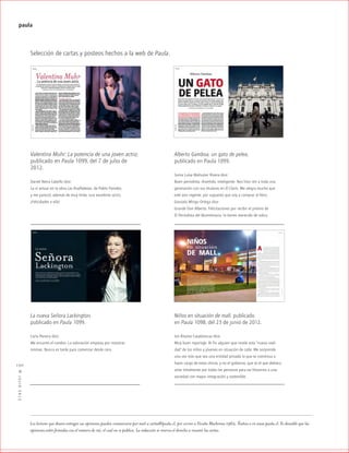 ™JULIO2012
130
paula
Selección de cartas y posteos hechos a la web de Paula.
Valentina Muhr: La potencia de una joven actriz,
publicado en Paula 1099, del 7 de julio de
2012.
Daniel Neira Cabello dice:
La vi actuar en la obra Las Analfabetas, de Pablo Paredes,
y me pareció, además de muy linda, una excelente actriz.
¡Felicidades a ella!
Alberto Gamboa, un gato de pelea,
publicado en Paula 1099.
Sonia Luisa Mahuzier Rivera dice:
Buen periodista, divertido, inteligente. Nos hizo reír a toda una
generación con sus titulares en El Clarín. Me alegra mucho que
esté aún vigente, por supuesto que voy a comprar el libro.
Gonzalo Mingo Ortega dice:
Grande Don Alberto. Felicitaciones por recibir el premio de
El Periodista del Bicentenario, lo tienes merecido de sobra.
La nueva Señora Lackington,
publicado en Paula 1099.
Carla Pereira dice:
Me encantó el cambio. La valoración empieza por nosotras
mismas. Nunca es tarde para comenzar desde cero.
Los lectores que deseen entregar sus opiniones pueden comunicarse por mail a cartas@paula.cl, por correo a Vicuña Mackenna 1962, Ñuñoa o en www.paula.cl. Es deseable que las
opiniones estén firmadas con el número de rut, el cual no se publica. La redacción se reserva el derecho a resumir las cartas.
Niños en situación de mall, publicado
en Paula 1098, del 23 de junio de 2012.
Isis Álvarez Casablancas dice:
Muy buen reportaje. Al fin alguien que revele esta “nueva reali-
dad” de los niños y jóvenes en situación de calle. Me sorprende
una vez más que sea una entidad privada la que se comienza a
hacer cargo de estos chicos, y no el gobierno, que es el que debiera
velar totalmente por todas las personas para así llevarnos a una
sociedad con mayor integración y sostenible.
 