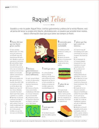 ™JULIO2012
134
paula NÚMEROS
Raquel TeliasIlustraciones: Ninion
Gozadora a más no poder, Raquel Telias, cronista gastronómica y editora de la revista Placeres, está
ad portas de lanzar su propio sitio sibarita: abretuboca.com, un espacio que promete tener recetas,
ideas e información clave para que comer sea siempre un festín.
4 frutos del mar
que me hacen
gritar ceacheí
1. Ostras de Bahía
Pilolcura (fono 235 1345),
chicas pero poderosas y
con el borde negro más
impresionante del hemis-
ferio. Metálicas a gritos, de
sabor eterno y marinísimo.
2. Erizos de Bahía Salado
(fono 839 2728). A dife-
rencia de otros puntos de
venta, aquí casi siempre se
encuentran erizos de buen
tamaño y con ese sabor
soberbio y extraordinario
que los caracteriza.
3. Picorocos gigantes del
Mercado Central, en La
Conchita, (fono 699 1228)
con cocerlos ya se tiene
uno de los sabores más
elegantes que hay en el
mar. Únicos, diferentes,
cautivantes. Para hacer
desde chupes hasta sopitas
o ponerlos en un cebiche.
4. Pejerreyes: me fascinan
y emociona que algo tan
chiquitito tenga tanto
sabor y textura. Fritos, en
tiradito, escabechados. Los
nombro y celebro pensan-
do en tanto pescado
humilde y rico que tene-
mos aquí y no disfrutamos.
3 destinos
gastronómicos a
los que correría si
fuera millonaria
1. Japón: porque la llevan
en todo y en gastronomía
son prácticamente una
dimensión desconocida…
y ultra fresca.
2. Dinamarca, porque la
nueva cocina nórdica,
encabezada por chefs dane-
ses, es la que revoluciona
hoy la cocina mundial.
3. La Amazonia, porque
me apasiona lo desconoci-
do y lejano y, ante todo,
soy un alma salvaje.
1 chef que adoro
1. La China (Carolina)
Bazán, la chef del
Ambrosía y de Chez Nous,
como se llaman las cenas
degustación que hace en
su cocina escondida. Sus
mezclas y sus pastas son
increíbles. www.cocina
escondida.blogspot.com.
1 serie que me
comería
1. True blood, estoy pren-
dada de la belleza suprema
de Eric.
6 esenciales para
una comida
inolvidable
1. Invitados prendidos
2. Música en subida y sin
paréntesis
3. Mucha risa
4. Sabores de estación
5. Amor en la preparación
6. Postres, en el más
amplio sentido de la
palabra.
7 platos que hay
que comer en
invierno
1. El rabo de buey del
Guria (www.guria.cl): sabor
concentrado de carne para
chupetear cada huesito de
la cola.
2. Los empolvados de
La Tranquera (www.la
tranquera.cl). Son muy
esponjosos y una gran
compañía para el té.
3. Los garbanzos con
camarones del
Pinpilinpausha
(www.pinpilinpausha.cl):
reponedores y muy ricos.
4. Los tallarines con huan-
caína y el anticucho de
corazón de La Esquina de
Dioses (Constitución 143):
son adictivos.
5. El asado de tira con
arrocito en tamal del
Osaka (en el hotel W) que
se llama Peruvian/Tai BBQ.
Es una carne que se
deshace y un arroz lleno
de sabor, en un baile de
ingredientes y especias
que solo Ciro Watanabe
puede integrar.
6. Médula en Le Fournil
(www.lefournil.cl): parece
mantequilla y viene con
caldito y papitas. Soñado y
¡al carajo con el colesterol!,
que tengo frío
1 sabor de mi
infancia
1. El queso Fundo
Melipilla. Mantecoso,
maduro, fuerte y picante.
Lo recuerdo de mi casa, de
la de mis compañeros, en
los veraneos, en el invier-
no. (lalechería.cl)
Las opiniones expresadas en esta sección corresponden al pensamiento independiente de quien las emite y no reflejan, necesariamente, la línea editorial de revista Paula.
 