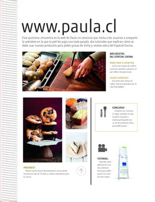™JULIO2012
014
paula
Esta quincena, encuentra en la web de Paula un concurso que invita a las usuarias a compartir
la anécdota en la que la piel les jugó una mala pasada, dos tutoriales que explican cómo se
debe usar nuevos productos para pieles grasas de Vichy y recetas extra del Especial Cocina.
PINTEREST:
Revisa nuestro board Recomendamos cocina donde
encontrarás más de 70 ideas y recetas inspiradoras para
tu cocina.
CONCURSO:
Comparte con nosotros
tu mejor anécdota en que
la piel te traicionó y
estarás participando por
un set de productos Vichy
para pieles grasas.
MÁS RECETAS
DEL ESPECIAL COCINA
PANES PARA EL APERITIVO:
Junto a las recetas de muffins
y grisines, aprende a preparar un
pan relleno de peperonata.
CALDOS ESENCIALES:
Encuentra dos recetas de
caldos caseros preparados por el
chef Ariel Belletti.
TUTORIAL:
Aprende cómo
aplicarte los nue-
vos productos
Vichy para pieles
grasas con nues-
tros dos videos.
 