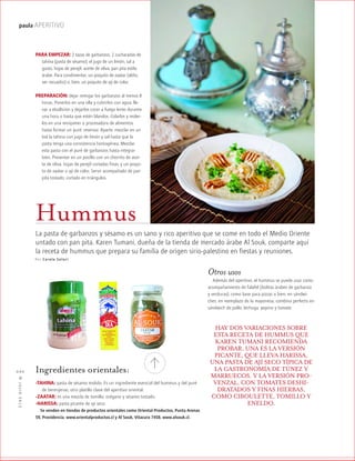 ™JULIO2012
020
paula APERITIVO
Hummus
La pasta de garbanzos y sésamo es un sano y rico aperitivo que se come en todo el Medio Oriente
untado con pan pita. Karen Tumani, dueña de la tienda de mercado árabe Al Souk, comparte aquí
la receta de hummus que prepara su familia de origen sirio-palestino en fiestas y reuniones.
Por Carola S olari
PARA EMPEZAR: 2 tazas de garbanzos, 2 cucharadas de
tahina (pasta de sésamo), el jugo de un limón, sal a
gusto, hojas de perejil, aceite de oliva, pan pita estilo
árabe. Para condimentar, un poquito de zaatar (aliño,
ver recuadro) o, bien, un poquito de ají de color.
PREPARACIÓN: dejar remojar los garbanzos al menos 8
horas. Ponerlos en una olla y cubrirlos con agua; lle-
var a ebullición y dejarlos cocer a fuego lento durante
una hora o hasta que estén blandos. Colarlos y moler-
los en una minipimer o procesadora de alimentos
hasta formar un puré; reservar. Aparte, mezclar en un
bol la tahina con jugo de limón y sal hasta que la
pasta tenga una consistencia homogénea. Mezclar
esta pasta con el puré de garbanzos hasta integrar
bien. Presentar en un pocillo con un chorrito de acei-
te de oliva, hojas de perejil cortadas finas, y un poqui-
to de zaatar o ají de color. Servir acompañado de pan
pita tostado, cortado en triángulos.
Ingredientes orientales:
-TAHINA: pasta de sésamo molido. Es un ingrediente esencial del hummus y del puré
de berenjenas, otro platillo clave del aperitivo oriental.
-ZAATAR: es una mezcla de tomillo, orégano y sésamo tostado.
-HARISSA: pasta picante de ají seco.
Se venden en tiendas de productos orientales como Oriental Productos, Punta Arenas
59, Providencia. www.orientalproductos.cl y Al Souk, Vitacura 7458. www.alsouk.cl.
Otros usos
Además del aperitivo, el hummus se puede usar como
acompañamiento de falafel (bolitas árabes de garbanzo
y verduras), como base para pizzas o bien, en sándwi-
ches, en reemplazo de la mayonesa; combina perfecto en
sándwich de pollo, lechuga, pepino y tomate.
HAY DOS VARIACIONES SOBRE
ESTA RECETA DE HUMMUS QUE
KAREN TUMANI RECOMIENDA
PROBAR. UNA ES LA VERSIÓN
PICANTE, QUE LLEVA HARISSA,
UNA PASTA DE AJÍ SECO TÍPICA DE
LA GASTRONOMÍA DE TÚNEZ Y
MARRUECOS. Y LA VERSIÓN PRO-
VENZAL, CON TOMATES DESHI-
DRATADOS Y FINAS HIERBAS,
COMO CIBOULETTE, TOMILLO Y
ENELDO.
 
