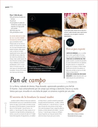 ™JULIO2012
022
paula PAN
En La Reina, rodeado de álamos, Pepe Acevedo –apasionado panadero y ex chef de
El Huerto–, hace semanalmente pan de campo que entrega a domicilio. Esta es su receta
básica para que, envuelto en una bolsa de papel, se conserve crujiente por seis días.
Por Pilar NavarretePan de campo
Para 1 kilo de pan
540 g de harina sin polvos de
hornear
10 g de sal
10 g de gluten en polvo (en
kktostadurías), ayuda a que se
kkexpanda y la miga quede
kkmás aireada
300 ml de agua fría
250 g de levadura madre
EN UN BOL MEZCLAR LA HARI-
NA, SAL Y GLUTEN, FORMAR
UN HUECO AL CENTRO, echar el
agua y la levadura madre.
Integrar todo con las manos y
amasar 10 minutos hasta obte-
ner una masa homogénea pero
todavía húmeda y algo pegote.
Cubrir un bol con un paño,
espolvorearle harina, colocar en
él el bollo de masa y dejar leu-
dar media hora (mientras más
tiempo, mejor, puede reposar 24
hrs). Enharinar una lata y poner
el pan moldeado en el horno
precalentado a 220 ºC. Los pri-
meros 10 minutos rociar tres
veces agua con atomizador para
humedecer. Hornear 40 minutos
más hasta que esté dorado.
Levadura madre se llama la masa que resulta de
la fermentación que ocurre naturalmente al mezclar
harina con agua. Le da el sabor y la textura al pan
de campo y es fácil de preparar, aunque tarda seis
días: en un bol mezclar 1 taza de harina –sin
polvos– y 1 taza de agua fría. Dejar reposar en un
recipiente con tapa hermética a temperatura am-
biente o cerca de una fuente de calor (25 ºC ideal)
hasta el día siguiente. Al segundo día, y en adelan-
Para un pan crujiente
-ANTES DE HORNEAR, con un cuchillo
hacer cortes superficiales en la masa
para que pueda expandirse al máximo.
-PARA QUE LA SUPERFICIE DEL PAN
quede crocante, un secreto de panadero
es cubrir la lata del horno con palmetas
de greda natural o un recipiente de
greda, así se consigue un efecto similar
al del horno de barro, (la palmeta no
debe estar pintada, ya que con el calor
emite un humo tóxico).
-PARA QUE LA BASE DEL PAN QUEDE
CROCANTE es ideal colocarlo sobre una
rejilla después de sacarlo del horno.
Lo que distingue al pan de campo es que lleva levadu-
ra madre. Para que quede como en horno de barro, un
secreto es hornearlo sobre palmetas de greda.
te hasta el día 6 –cuando la mezcla ha alcanzado
el grado total de fermentación–, se debe ir alimen-
tando la mezcla con 1/2 taza de harina y 1/2 taza de
agua. Al sexto día, este proceso se hace media
hora antes de preparar el pan. Luego de utilizar la
levadura, al resto sobrante se le añade 1/2 taza de
harina y 1/2 taza de agua, se tapa y se refrigera
hasta el siguiente uso. Hay que sacarla 24 hrs
antes de amasar el pan para que se active.
El secreto de la levadura (o masa) madre
Masa madre se llama a la mezcla
fermentada de harina y agua.
Tips
“El pan debe leudar mínimo 30 min antes de ir
al horno”, explica Acevedo, quien reparte panes
artesanales -con y sin gluten- a través de
www.biodeli.cl.
 