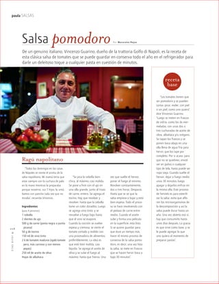 ™JULIO2012
028
paula SALSAS
Ragú napolitano
De un genuino italiano, Vincenzo Guarino, dueño de la trattoria Golfo di Napoli, es la receta de
esta clásica salsa de tomates que se puede guardar en conserva todo el año en el refrigerador para
darle un deleitoso toque a cualquier pasta en cuestión de minutos.
Por Mac arena RojasSalsa pomodoro
“Los tomates tienen que
ser pomodoro y se pueden
cortar, picar, moler, con piel
o sin piel, como uno quiera”,
dice Vincenzo Guarino.
“Luego se meten en frascos
de vidrio, como los de mer-
meladas, con unas dos o
tres cucharadas de aceite de
oliva, albahaca y/u orégano.
Se tapan los frascos y se
ponen boca abajo en una
olla llena de agua fría para
hervir, que los tape por
completo. Por si acaso, para
que no se quiebren, envol-
ver en paños o cualquier
tipo de tela, hasta puede ser
ropa vieja. Cuando suelte el
hervor, dejar a fuego medio
unos 30 minutos, luego
apagar y dejarlos enfriar en
la misma olla. Este proceso
de hervido es para esterili-
zar la salsa: evita que aflo-
ren los microorganismos de
la descomposición y así la
salsa puede durar hasta un
año. Una vez abierto eso sí,
hay que consumirlo hasta
unos días después. La gracia
es que sirve como base, y se
le puede agregar lo que
uno quiera al momento de
preparar pastas”.
“Se pica la cebolla bien
chica, al máximo, casi molida.
Se pone a freír con el ajo en
una olla grande, junto al trozo
de carne, entero. Se agrega el
tocino. Hay que revolver y
revolver, hasta que la cebolla
tome un color doradito. Luego
se agrega vino tinto, y se
revuelve a fuego bajo hasta
que el vino se evapore.
Cuando la cocción se vuelve
espesa y cremosa, se vierte el
tomate cortado y molido con
una procesadora de alimentos,
preferiblemente. La idea es
que esté bien molida, casi
líquida. Se agrega el aceite de
oliva y se sube el fuego al
máximo, hasta que hierva. Una
vez que suelte el hervor,
poner el fuego al mínimo.
Revolver constantemente,
dos o tres horas. Despacio.
Hasta que se ve que la
salsa empieza a bajar y está
bien espesa. Todo el proce-
so se hace revolviendo con
el pedazo de carne entre-
medio. Cuando el aceite
sube y forma una película
en la superficie, está listo.
Si se quiere guardar para
que dure un tiempo más,
hacer el mismo proceso de
conserva de la salsa pomo-
doro, es decir, una vez lista
la salsa, se mete en frascos
que se hacen hervir boca a
bajo 30 minutos”.
“Todos los domingos en las casas
de Nápoles se siente el aroma de la
salsa napolitana. Mi mamá tenía que
estar siempre con la cuchara de palo
en la mano mientras la preparaba
porque nosotros, sus 7 hijos, la untá-
bamos con pancito cada vez que no
miraba”, recuerda Vincenzo.
Ingredientes
(para 4 personas)
1 cebolla
2 dientes de ajo
500 g de carne (posta negra o punta
picana)
50 g de tocino
150 ml de vino tinto
2 k de tomates maduros (ojalá tomate
pera, más carnoso y con menos
gpepas)
250 ml de aceite de oliva
Hojas de albahaca
receta
base
 