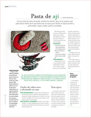 ™JULIO2012
030
paula ADEREZOS
Pasta de ají
Con ají cacho de cabra ahumado, semillas de cilantro, ajo y sal se prepara esta
pasta típica chilena de la que basta solo una pizca para darles un toque picante y
perfumado a sopas, asados, pastas y ensaladas.
P or B árbara Riedemann
Marcela Gaete, dueña
de la marca 1893 Gourmet
elabora junto a María
Rosa Navarrete, artesana
gourmet de Pirque, la
receta de pasta de ají que
aquí comparten:
SE NECESITA:
1 taza de ají cacho de
mcabra deshidratado
m(20 unidades aprox)
180 g de semillas de
mcilantro
1 taza de agua caliente
1 diente de ajo molido
Sal
PROCEDIMIENTO:
remojar toda la noche
en agua caliente los ajíes
deshidratados, abiertos
por la mitad y sin pepas
(para un picor leve). Al día
Pasta express
Si no se tiene a mano ajíes
cacho de cabra enteros, se
puede usar merquén (fabrica-
do por los mapuches con ají
cacho de cabra y semillas de
cilantro). Hay que hidratarlo
con agua (1 taza de agua por
una taza de merquén) y luego
se agrega la sal a gusto y el
ajo molido.
Cacho de cabra seco
y ahumado en casa
PARA DESHIDRATARLO: se puede dejar naturalmente al
sol hasta que se torne quebradizo, proceso que demora
varios días. También se puede secar en el horno a no más
de 200 ºC, alrededor de 15 minutos, pero hay que ir vién-
dolo para evitar que se queme.
PARA SECARLO Y AHUMARLO: envolver el ají en papel
metálico –sin sellar completamente para que se ahúme– y
ponerlo en la parrilla, dentro de las brasas, por aproxima-
damente media hora.
EL AJÍ CACHO DE CABRA O PUTAMADRE ES UNA VARIEDAD
DE AJÍ ROJO INTENSO CULTIVADO DESDE ANTAÑO POR LOS
INDÍGENAS DE AMÉRICA. MIDE ENTRE 7 Y 15 CM DE LARGO,
TIENE PIEL GRUESA, Y UN FUERTE SABOR Y AROMA.
Para
conservar
la pasta
Si se guarda en
un frasco en el
refrigerador, lo
mejor es añadir una
capa fina de aceite
encima de la pasta
para evitar el con-
tacto con el aire e
impedir su deterio-
ro. Así, dura por
dos semanas. En un
frasco sellado al
vacío puede durar
hasta dos años sin
abrir.
Aunque es dise-
ñadora de profesión,
cuando Marcela
Gaete encontró un
libro de cocina
escrito por su bisa-
buela en 1893,
decidió dedicarse a
elaborar sus rece-
tas que ahora
comercializa en su
emporio Despensa
1893, donde tam-
bién vende produc-
tos como mermela-
das, chutneys y
chocolates que ela-
bora en conjunto
con emprendedo-
res gourmet de
todo Chile.
siguiente, traspasar los
ajíes con el agua a la pro-
cesadora de alimentos o
juguera y moler hasta que
quede una pasta. En un
mortero de piedra, moler
las semillas de cilantro, el
ajo y la sal y agregar a la
pasta de ají. Volver a pro-
cesar hasta que quede
una mezcla homogénea.
TIPS:
-Las pepas concentran
el picor. Mientras más se
añadan, más picante la
pasta.
-Para añadir textura y
sabor –y solo si la mezcla
quedó muy espesa– agre-
gar como máximo dos
cucharadas de aceite de
oliva.
 