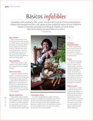 ™JULIO2012
040
paula PARA COCINAR
Básicos infalibles
Cocinóloga y chef autodidacta, Pilar Larraín –secretaria del Círculo de Cronistas Gastronómicos–
trabajó como banquetera en Perú y, de regreso en Chile, preparó los menús con que el gobierno
agasajó a connotados personajes como Margaret Thatcher y el rey de Suecia.
Estos son los básicos que jamás faltan en su cocina.
Por Pilar Nav arrete
Ajos asados
“Nunca ocupo ajo fresco: asado
huele menos y, como queda un poqui-
to confitado, les da un gusto sabroso a
las comidas. Los ocupo para saltear o
cocinar cualquier cosa. Hacerlos es
simple: en la lata del horno coloco
varias cabezas de ajo –enteras, con
piel incluida– y las dejo cocinar por
una hora y media a fuego suave.
Después los guardo fuera del refrige-
rador en un pote de greda”.
Finas hierbas
“Siempre tengo estragón, tomillo y
eneldo fresco para aliñar ensaladas o
dar un toquecito a la carne, al pollo o
al salmón”.
Sal en escamas
“Como es el cristal entero de la sal,
sin refinar, es mucho más intensa y
sabrosa que la sal fina. Con ella prepa-
ro todo, hasta los caldos, porque da
un sabor diferente. Mi favorita es la
Maldon, pero es carísima porque se
obtiene en una determinada zona de
la costa inglesa donde, para que se
forme la capa de sal en las marismas,
se deben dar unas condiciones climáti-
cas muy especiales”.
Queso roquefort
“Siempre tengo, incluso congelado,
porque lo ocupo para todo: desgranado
sobre ensaladas, con peras o manzanas
en aperitivos, para rellenar empanadi-
tas, o para preparar un quiche de pue-
rros. También para darle un toque a
una crema de espinacas, zapallo o apio”.
Tomates
deshidratados
“Suelo comprarlos listos,
pero a veces los preparo en
mi casa. Corto los tomates
por mitades y los llevo al
horno por una o dos horas a
baja temperatura”.
Pesto
“Al final del verano prepa-
ro un pesto que congelo en
frascos o cubeteras: en la
licuadora pongo un puñado
de hojas de albahaca, otro de
espinacas, queso rallado,
nueces, sal y pimienta y, a
medida que los voy molien-
do, sumo de a poco aceite de
oliva hasta que se forme una
pasta. Me encanta con talla-
rines, guisos o para preparar
brochetas en un aperitivo”.
Peperonatta
“Corto un ajo, una cebolla
y variedades de pimentones
en julianas y los salteo en un
sartén con aceite de oliva, un
poco de sal, pimienta y una
hojita de laurel. Cuando se
enfría, la guardo en un frasco
y la conservo en el refrigera-
dor porque la ocupo a cada
rato, para acompañar tosta-
das en un aperitivo o para
rellenar empanadas”.
Callampas secas
“Las compro deshidratadas y las guardo en el freezer
para que no se apolillen. Para prepararlas, primero las lim-
pio bajo el chorro de la llave y luego las remojo un rato
para que se hidraten. La carne de las callampas la ocupo
para guisos, quiches o carnes, y el caldo también lo guardo
y lo uso para alguna receta o como base de un caldo al
que solo sumo sal y un huevo pochado”.
 