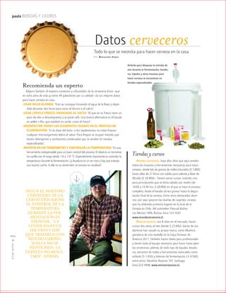™JULIO2012
060
paula BEBIDAS Y LICORES
Recomienda un experto
Asbjorn Gerlach, el maestro cervecero y cofundador de la cervecería Kross –que
en ocho años de vida ya tiene 49 galardones por su calidad– da sus mejores datos
para hacer cerveza en casa:
-USAR AGUA BLANDA: “Esto se consigue hirviendo el agua de la llave y deján-
dola decantar dos horas para sacar el cloruro y el calcio”.
-USAR LÚPULO FRESCO, ENVASADO AL VACÍO: “El que no es fresco tiene un
poco de olor a descompuesto y se pone café. Una buena alternativa es el lúpulo
en pellet o flor, que también es verde, como el fresco”.
-DESINFECTAR TODOS LOS ELEMENTOS USADOS EN EL PROCESO DE
ELABORACIÓN: “Es la clave del éxito: si los implementos no están limpios
cualquier microorganismo altera el sabor. Para limpiar se ocupan mezclas que
tienen detergentes y sanitizantes combinados que se venden en tiendas
especializadas”.
-INVERTIR EN UN TERMÓMETRO Y CONTROLAR LA TEMPERATURA: “Es una
herramienta indispensable para un buen control del proceso. El ideal es un termóme-
tro varilla con el rango desde -10 a 110 °C. Especialmente importante es controlar la
temperatura durante la fermentación. La levadura es un ser vivo y hay que tratarla
con mucho cariño. Si ella no se siente bien, la cerveza no resultará”.
Datos cervecerosTodo lo que se necesita para hacer cerveza en la casa.
Por Mac arena Rojas
Tiendas y cursos
-Mundo Cervecero: hace diez años que aquí venden
todos los insumos y herramientas necesarias para hacer
cerveza –desde kits de granos de malta triturados ($ 7.800)
hasta ollas de 27 litros con salida para válvula y llave de
filtrado ($ 39.900)–. Tienen varios cursos, incluido uno
para principiantes que se dicta sábado por medio (de
10:00 a 19:30 hrs, $ 28.000) en el que se hace el proceso
completo, desde el lavado de los granos hasta la degus-
tación final de la cerveza. Entre otros destacados alum-
nos, por aquí pasaron las dueñas de Leyenda, cerveza
que ha obtenido primeros lugares en la Guía de la
Cerveza en Chile, del sommelier Pascual Ibáñez.
Los Alerces 1999, Ñuñoa, fono 723 5547.
www.mundocervecero.cl.
-Minicervecería: con 8 años en el mercado, hacen
cursos dos veces al mes (desde $ 25.000). Varios de sus
alumnos han sacado su propia marca, como Altamira,
ganadora de una medalla en la Copa Cervezas de
América 2011. También hacen clases para profesionales
y tienen todo el equipo necesario para hacer hasta plan-
tas cerveceras, además de todo tipo de lúpulos, levadu-
ras, extractos de malta y herramientas esenciales como
airlocks ($ 1.450) y bidones de fermentación ( $ 4.500),
entre otros. Eleuterio Ramírez 747, Santiago,
fono 633 4998, www.minicerveceria.cl.
Airlocks para bloquear la entrada de
aire durante la fermentación, levadu-
ras, lúpulos y otros insumos para
hacer cerveza se encuentran en
tiendas especializadas.
SEGÚN EL MAESTRO
CERVECERO DE LA
CERVECERÍA KROSS
EL CONTROL DE LA
TEMPERATURA
DURANTE LA FER-
MENTACIÓN ES
ESENCIAL. “LA
LEVADURA ES UN
SER VIVO Y HAY
QUE TRATARLA CON
MUCHO CARIÑO.
SI ELLA NO SE
SIENTE BIEN, LA
CERVEZA NO RESUL-
TARÁ”, AFIRMA.
 